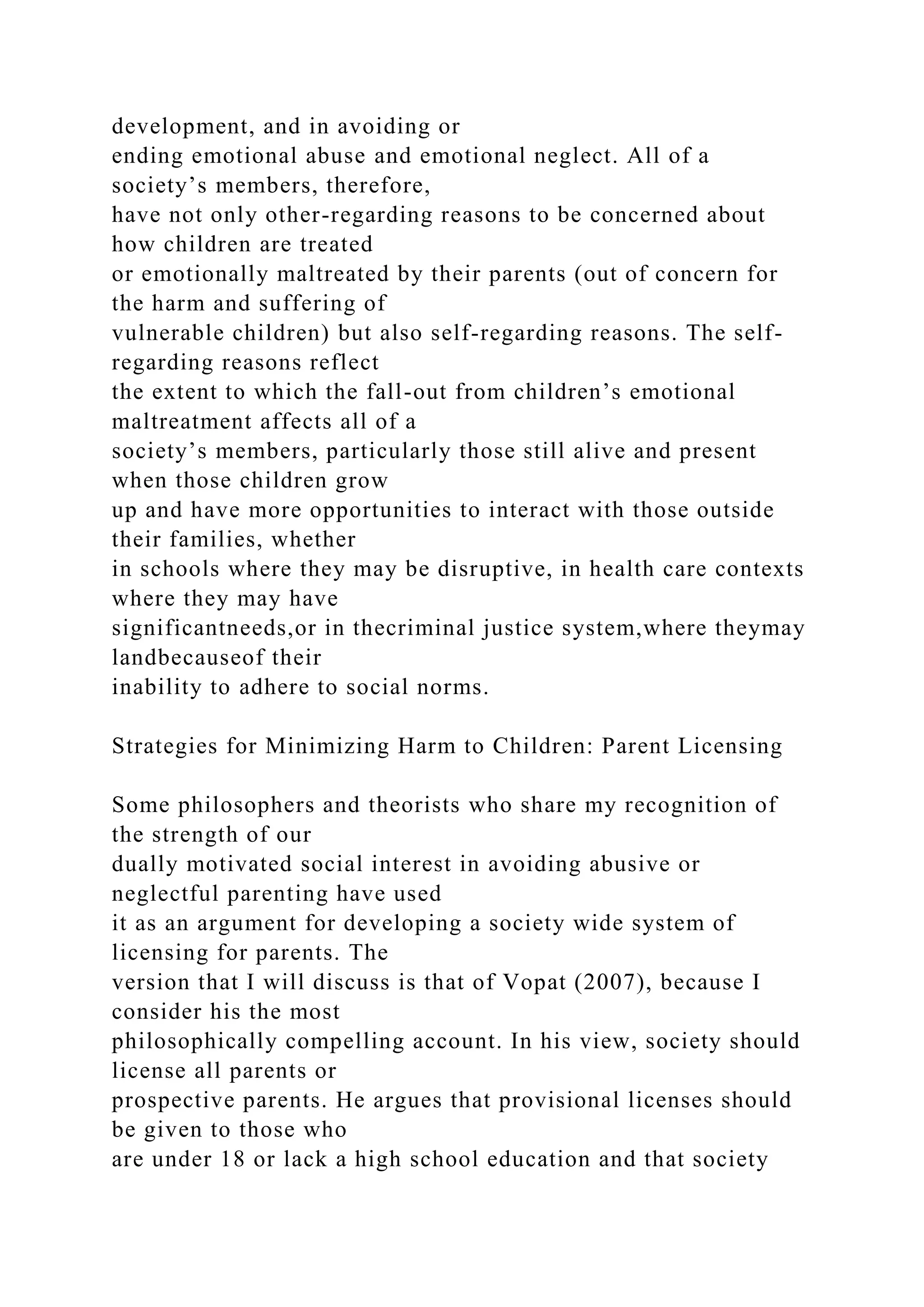 development, and in avoiding or
ending emotional abuse and emotional neglect. All of a
society’s members, therefore,
have not only other-regarding reasons to be concerned about
how children are treated
or emotionally maltreated by their parents (out of concern for
the harm and suffering of
vulnerable children) but also self-regarding reasons. The self-
regarding reasons reflect
the extent to which the fall-out from children’s emotional
maltreatment affects all of a
society’s members, particularly those still alive and present
when those children grow
up and have more opportunities to interact with those outside
their families, whether
in schools where they may be disruptive, in health care contexts
where they may have
significantneeds,or in thecriminal justice system,where theymay
landbecauseof their
inability to adhere to social norms.
Strategies for Minimizing Harm to Children: Parent Licensing
Some philosophers and theorists who share my recognition of
the strength of our
dually motivated social interest in avoiding abusive or
neglectful parenting have used
it as an argument for developing a society wide system of
licensing for parents. The
version that I will discuss is that of Vopat (2007), because I
consider his the most
philosophically compelling account. In his view, society should
license all parents or
prospective parents. He argues that provisional licenses should
be given to those who
are under 18 or lack a high school education and that society
 