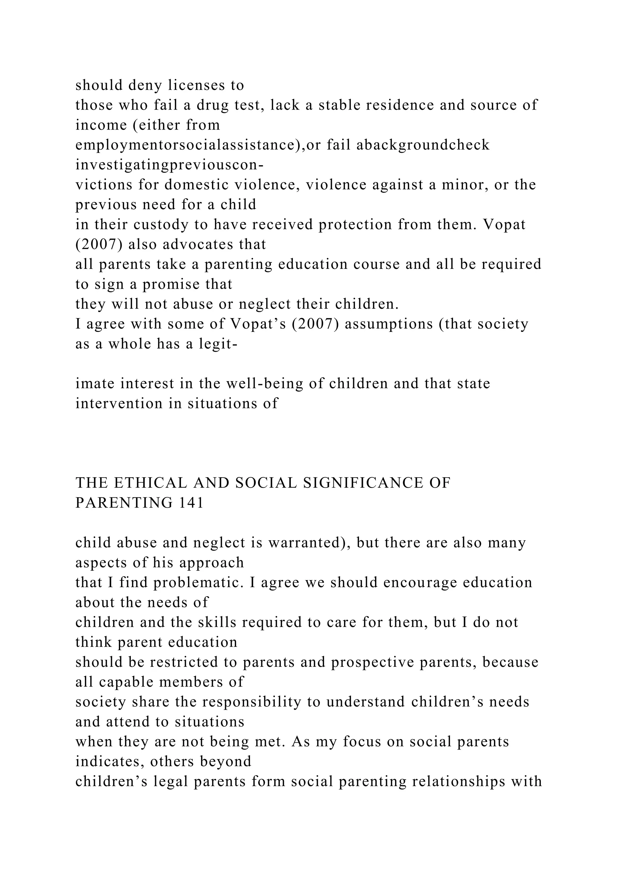 should deny licenses to
those who fail a drug test, lack a stable residence and source of
income (either from
employmentorsocialassistance),or fail abackgroundcheck
investigatingpreviouscon-
victions for domestic violence, violence against a minor, or the
previous need for a child
in their custody to have received protection from them. Vopat
(2007) also advocates that
all parents take a parenting education course and all be required
to sign a promise that
they will not abuse or neglect their children.
I agree with some of Vopat’s (2007) assumptions (that society
as a whole has a legit-
imate interest in the well-being of children and that state
intervention in situations of
THE ETHICAL AND SOCIAL SIGNIFICANCE OF
PARENTING 141
child abuse and neglect is warranted), but there are also many
aspects of his approach
that I find problematic. I agree we should encourage education
about the needs of
children and the skills required to care for them, but I do not
think parent education
should be restricted to parents and prospective parents, because
all capable members of
society share the responsibility to understand children’s needs
and attend to situations
when they are not being met. As my focus on social parents
indicates, others beyond
children’s legal parents form social parenting relationships with
 