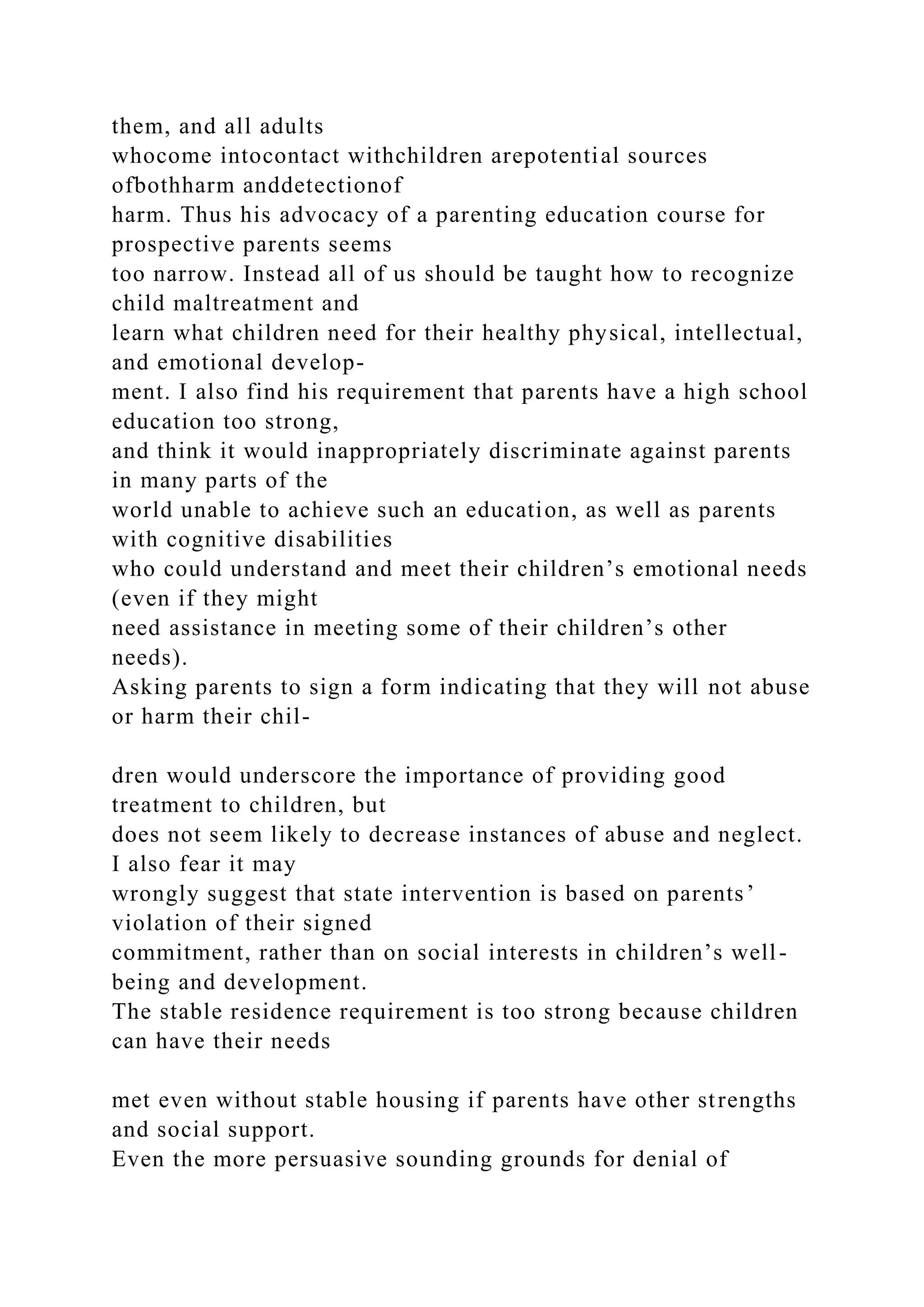 them, and all adults
whocome intocontact withchildren arepotential sources
ofbothharm anddetectionof
harm. Thus his advocacy of a parenting education course for
prospective parents seems
too narrow. Instead all of us should be taught how to recognize
child maltreatment and
learn what children need for their healthy physical, intellectual,
and emotional develop-
ment. I also find his requirement that parents have a high school
education too strong,
and think it would inappropriately discriminate against parents
in many parts of the
world unable to achieve such an education, as well as parents
with cognitive disabilities
who could understand and meet their children’s emotional needs
(even if they might
need assistance in meeting some of their children’s other
needs).
Asking parents to sign a form indicating that they will not abuse
or harm their chil-
dren would underscore the importance of providing good
treatment to children, but
does not seem likely to decrease instances of abuse and neglect.
I also fear it may
wrongly suggest that state intervention is based on parents’
violation of their signed
commitment, rather than on social interests in children’s well-
being and development.
The stable residence requirement is too strong because children
can have their needs
met even without stable housing if parents have other strengths
and social support.
Even the more persuasive sounding grounds for denial of
 