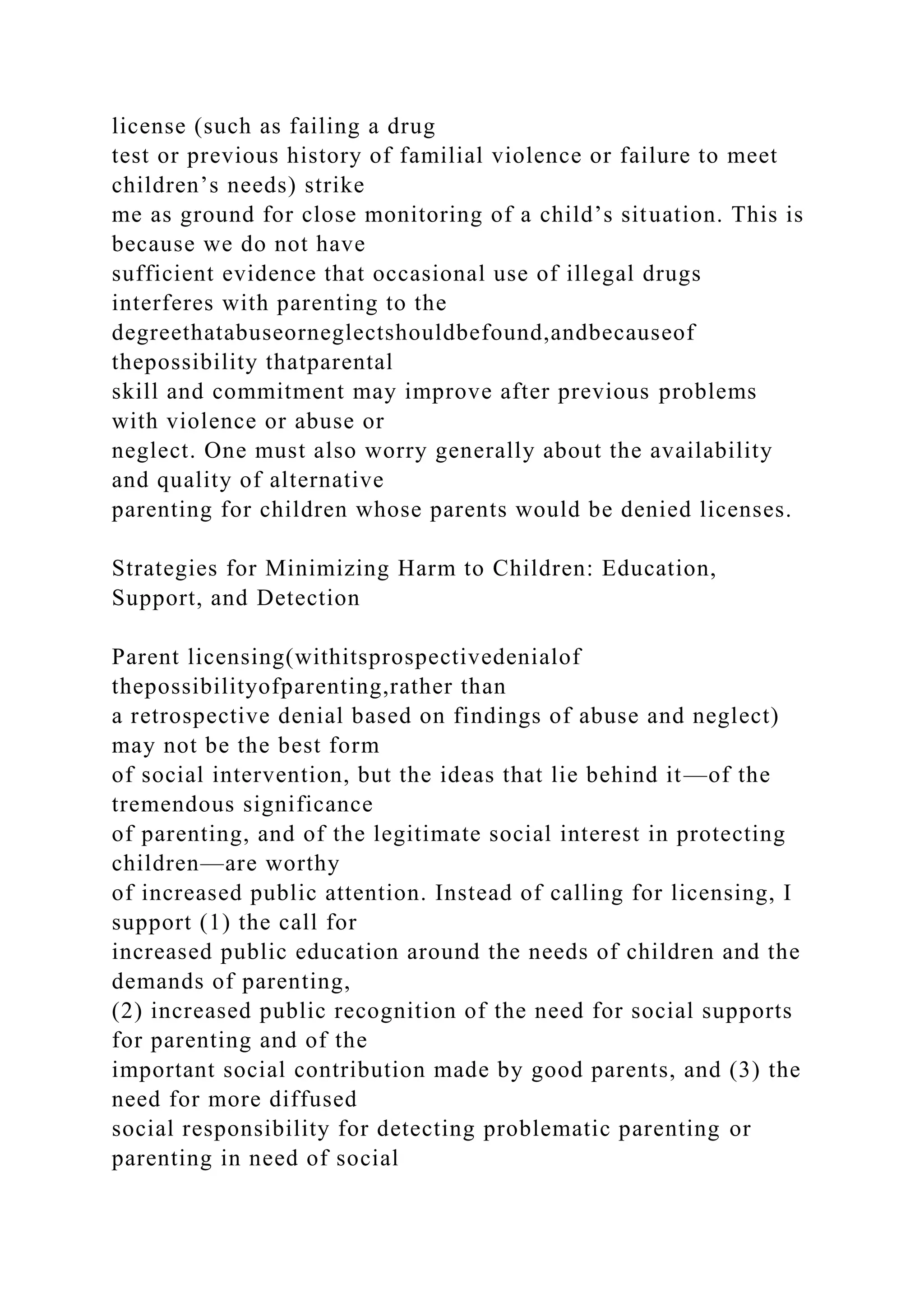 license (such as failing a drug
test or previous history of familial violence or failure to meet
children’s needs) strike
me as ground for close monitoring of a child’s situation. This is
because we do not have
sufficient evidence that occasional use of illegal drugs
interferes with parenting to the
degreethatabuseorneglectshouldbefound,andbecauseof
thepossibility thatparental
skill and commitment may improve after previous problems
with violence or abuse or
neglect. One must also worry generally about the availability
and quality of alternative
parenting for children whose parents would be denied licenses.
Strategies for Minimizing Harm to Children: Education,
Support, and Detection
Parent licensing(withitsprospectivedenialof
thepossibilityofparenting,rather than
a retrospective denial based on findings of abuse and neglect)
may not be the best form
of social intervention, but the ideas that lie behind it—of the
tremendous significance
of parenting, and of the legitimate social interest in protecting
children—are worthy
of increased public attention. Instead of calling for licensing, I
support (1) the call for
increased public education around the needs of children and the
demands of parenting,
(2) increased public recognition of the need for social supports
for parenting and of the
important social contribution made by good parents, and (3) the
need for more diffused
social responsibility for detecting problematic parenting or
parenting in need of social
 