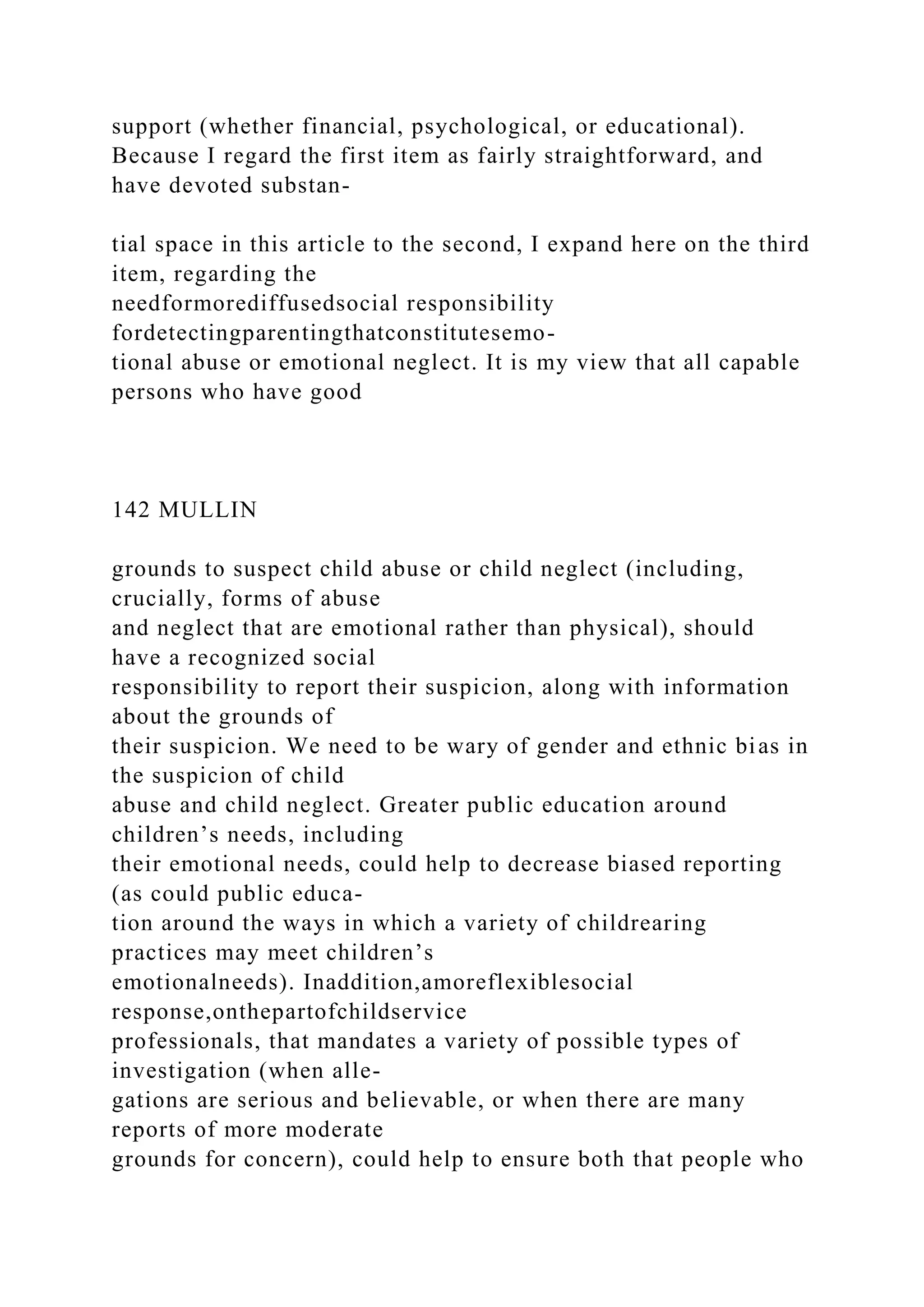 support (whether financial, psychological, or educational).
Because I regard the first item as fairly straightforward, and
have devoted substan-
tial space in this article to the second, I expand here on the third
item, regarding the
needformorediffusedsocial responsibility
fordetectingparentingthatconstitutesemo-
tional abuse or emotional neglect. It is my view that all capable
persons who have good
142 MULLIN
grounds to suspect child abuse or child neglect (including,
crucially, forms of abuse
and neglect that are emotional rather than physical), should
have a recognized social
responsibility to report their suspicion, along with information
about the grounds of
their suspicion. We need to be wary of gender and ethnic bias in
the suspicion of child
abuse and child neglect. Greater public education around
children’s needs, including
their emotional needs, could help to decrease biased reporting
(as could public educa-
tion around the ways in which a variety of childrearing
practices may meet children’s
emotionalneeds). Inaddition,amoreflexiblesocial
response,onthepartofchildservice
professionals, that mandates a variety of possible types of
investigation (when alle-
gations are serious and believable, or when there are many
reports of more moderate
grounds for concern), could help to ensure both that people who
 