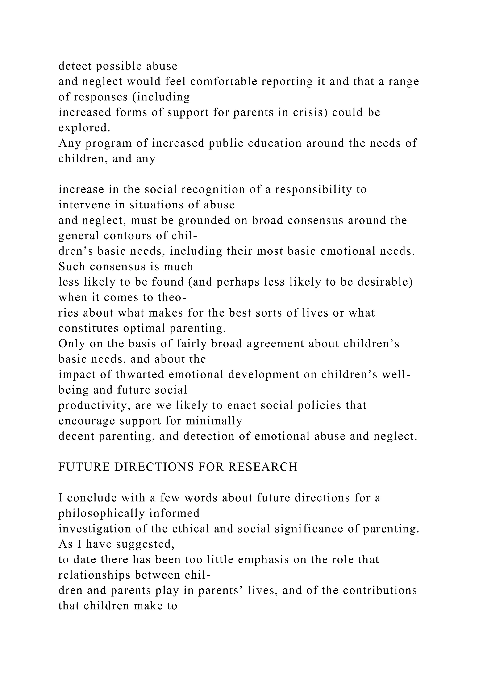 detect possible abuse
and neglect would feel comfortable reporting it and that a range
of responses (including
increased forms of support for parents in crisis) could be
explored.
Any program of increased public education around the needs of
children, and any
increase in the social recognition of a responsibility to
intervene in situations of abuse
and neglect, must be grounded on broad consensus around the
general contours of chil-
dren’s basic needs, including their most basic emotional needs.
Such consensus is much
less likely to be found (and perhaps less likely to be desirable)
when it comes to theo-
ries about what makes for the best sorts of lives or what
constitutes optimal parenting.
Only on the basis of fairly broad agreement about children’s
basic needs, and about the
impact of thwarted emotional development on children’s well-
being and future social
productivity, are we likely to enact social policies that
encourage support for minimally
decent parenting, and detection of emotional abuse and neglect.
FUTURE DIRECTIONS FOR RESEARCH
I conclude with a few words about future directions for a
philosophically informed
investigation of the ethical and social significance of parenting.
As I have suggested,
to date there has been too little emphasis on the role that
relationships between chil-
dren and parents play in parents’ lives, and of the contributions
that children make to
 