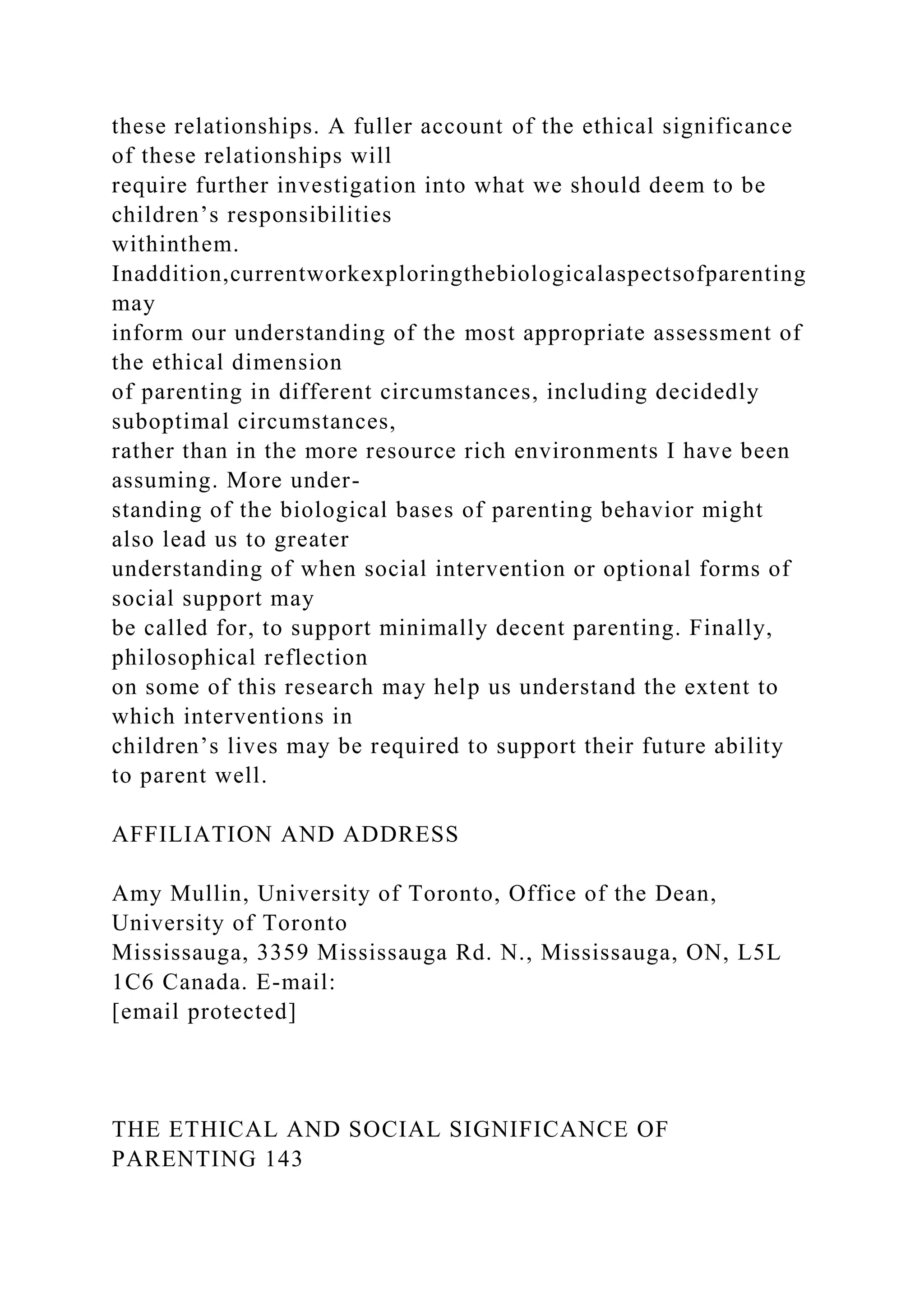 these relationships. A fuller account of the ethical significance
of these relationships will
require further investigation into what we should deem to be
children’s responsibilities
withinthem.
Inaddition,currentworkexploringthebiologicalaspectsofparenting
may
inform our understanding of the most appropriate assessment of
the ethical dimension
of parenting in different circumstances, including decidedly
suboptimal circumstances,
rather than in the more resource rich environments I have been
assuming. More under-
standing of the biological bases of parenting behavior might
also lead us to greater
understanding of when social intervention or optional forms of
social support may
be called for, to support minimally decent parenting. Finally,
philosophical reflection
on some of this research may help us understand the extent to
which interventions in
children’s lives may be required to support their future ability
to parent well.
AFFILIATION AND ADDRESS
Amy Mullin, University of Toronto, Office of the Dean,
University of Toronto
Mississauga, 3359 Mississauga Rd. N., Mississauga, ON, L5L
1C6 Canada. E-mail:
[email protected]
THE ETHICAL AND SOCIAL SIGNIFICANCE OF
PARENTING 143
 