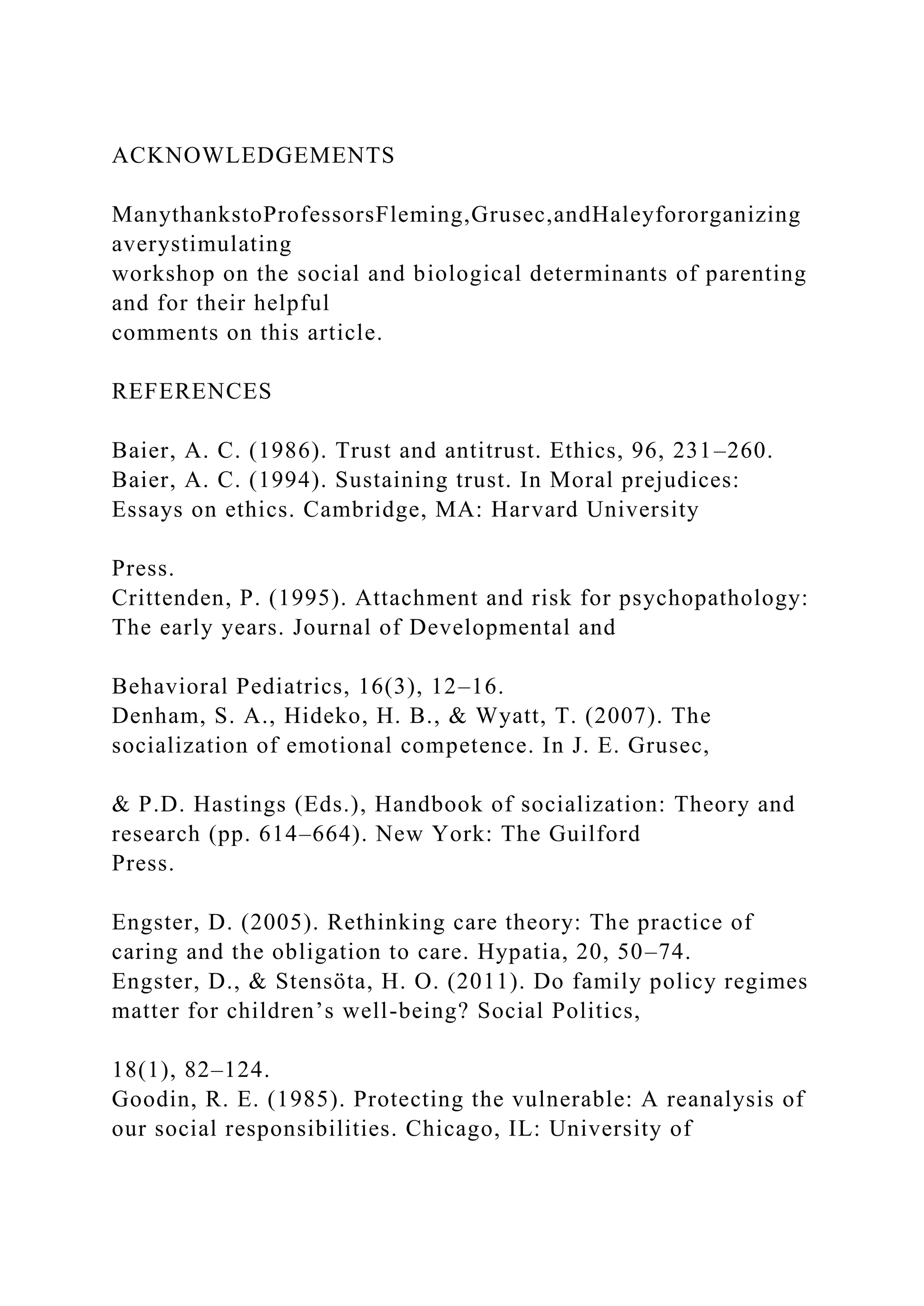 ACKNOWLEDGEMENTS
ManythankstoProfessorsFleming,Grusec,andHaleyfororganizing
averystimulating
workshop on the social and biological determinants of parenting
and for their helpful
comments on this article.
REFERENCES
Baier, A. C. (1986). Trust and antitrust. Ethics, 96, 231–260.
Baier, A. C. (1994). Sustaining trust. In Moral prejudices:
Essays on ethics. Cambridge, MA: Harvard University
Press.
Crittenden, P. (1995). Attachment and risk for psychopathology:
The early years. Journal of Developmental and
Behavioral Pediatrics, 16(3), 12–16.
Denham, S. A., Hideko, H. B., & Wyatt, T. (2007). The
socialization of emotional competence. In J. E. Grusec,
& P.D. Hastings (Eds.), Handbook of socialization: Theory and
research (pp. 614–664). New York: The Guilford
Press.
Engster, D. (2005). Rethinking care theory: The practice of
caring and the obligation to care. Hypatia, 20, 50–74.
Engster, D., & Stensöta, H. O. (2011). Do family policy regimes
matter for children’s well-being? Social Politics,
18(1), 82–124.
Goodin, R. E. (1985). Protecting the vulnerable: A reanalysis of
our social responsibilities. Chicago, IL: University of
 