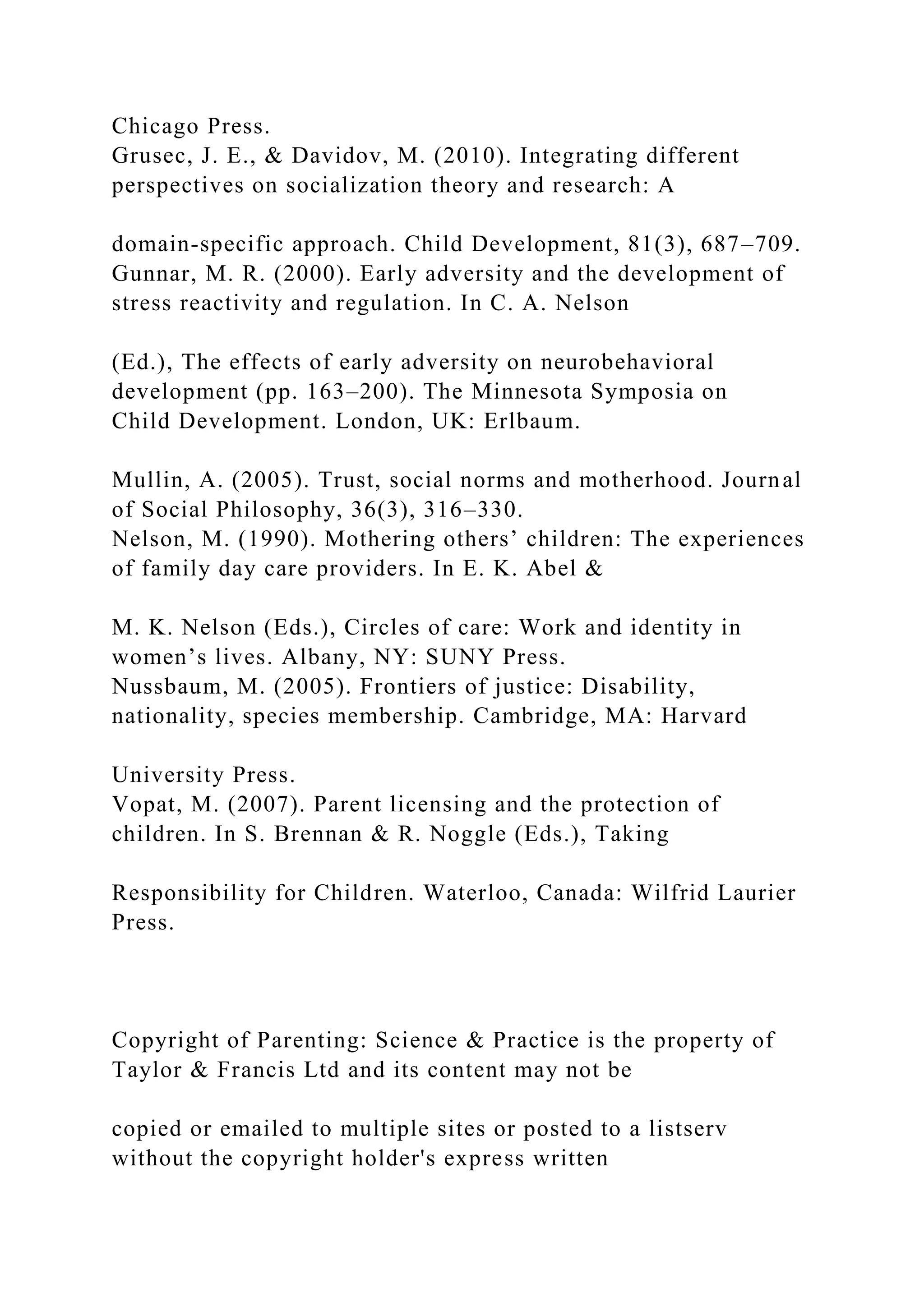 Chicago Press.
Grusec, J. E., & Davidov, M. (2010). Integrating different
perspectives on socialization theory and research: A
domain-specific approach. Child Development, 81(3), 687–709.
Gunnar, M. R. (2000). Early adversity and the development of
stress reactivity and regulation. In C. A. Nelson
(Ed.), The effects of early adversity on neurobehavioral
development (pp. 163–200). The Minnesota Symposia on
Child Development. London, UK: Erlbaum.
Mullin, A. (2005). Trust, social norms and motherhood. Journal
of Social Philosophy, 36(3), 316–330.
Nelson, M. (1990). Mothering others’ children: The experiences
of family day care providers. In E. K. Abel &
M. K. Nelson (Eds.), Circles of care: Work and identity in
women’s lives. Albany, NY: SUNY Press.
Nussbaum, M. (2005). Frontiers of justice: Disability,
nationality, species membership. Cambridge, MA: Harvard
University Press.
Vopat, M. (2007). Parent licensing and the protection of
children. In S. Brennan & R. Noggle (Eds.), Taking
Responsibility for Children. Waterloo, Canada: Wilfrid Laurier
Press.
Copyright of Parenting: Science & Practice is the property of
Taylor & Francis Ltd and its content may not be
copied or emailed to multiple sites or posted to a listserv
without the copyright holder's express written
 
