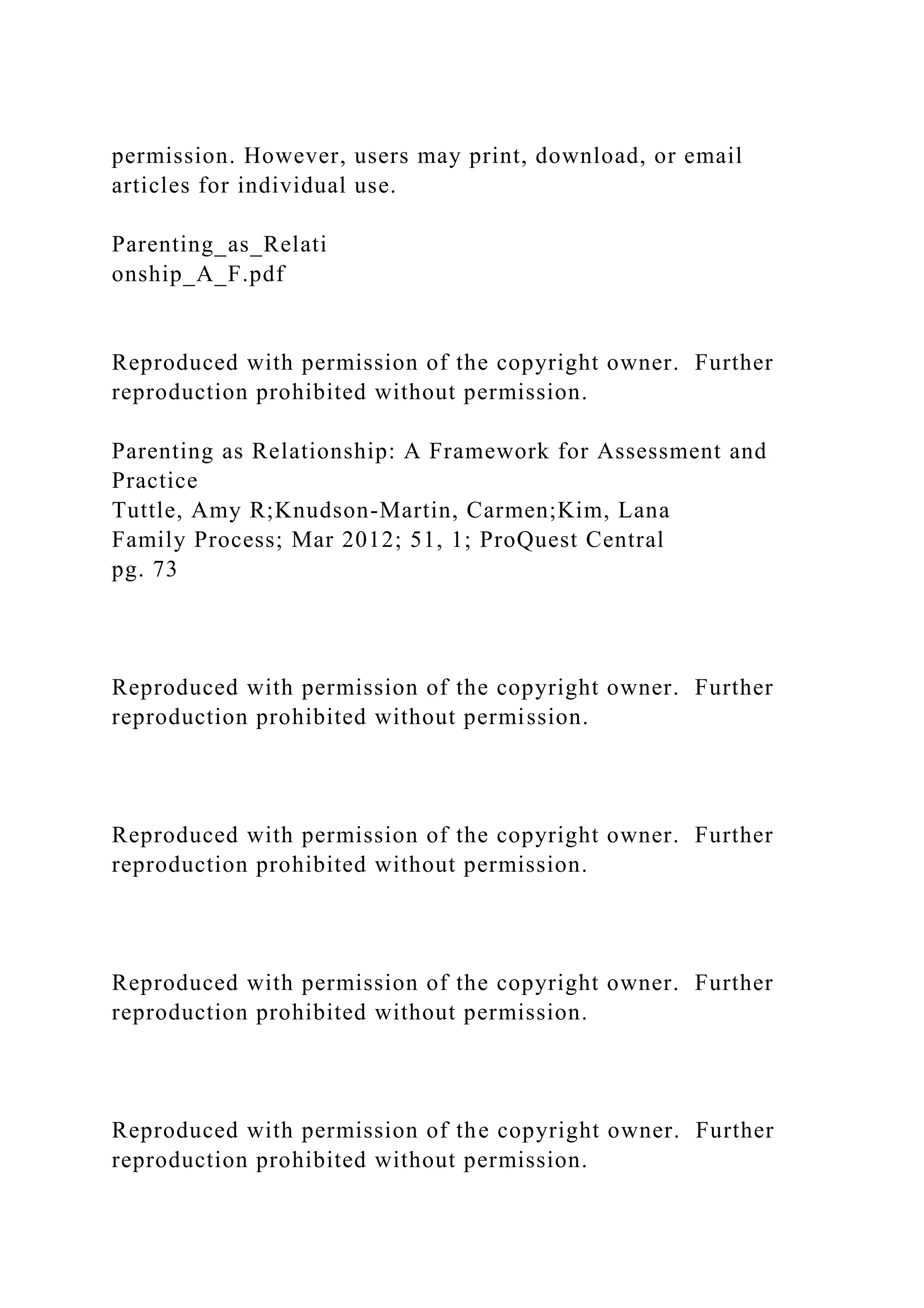 permission. However, users may print, download, or email
articles for individual use.
Parenting_as_Relati
onship_A_F.pdf
Reproduced with permission of the copyright owner. Further
reproduction prohibited without permission.
Parenting as Relationship: A Framework for Assessment and
Practice
Tuttle, Amy R;Knudson-Martin, Carmen;Kim, Lana
Family Process; Mar 2012; 51, 1; ProQuest Central
pg. 73
Reproduced with permission of the copyright owner. Further
reproduction prohibited without permission.
Reproduced with permission of the copyright owner. Further
reproduction prohibited without permission.
Reproduced with permission of the copyright owner. Further
reproduction prohibited without permission.
Reproduced with permission of the copyright owner. Further
reproduction prohibited without permission.
 