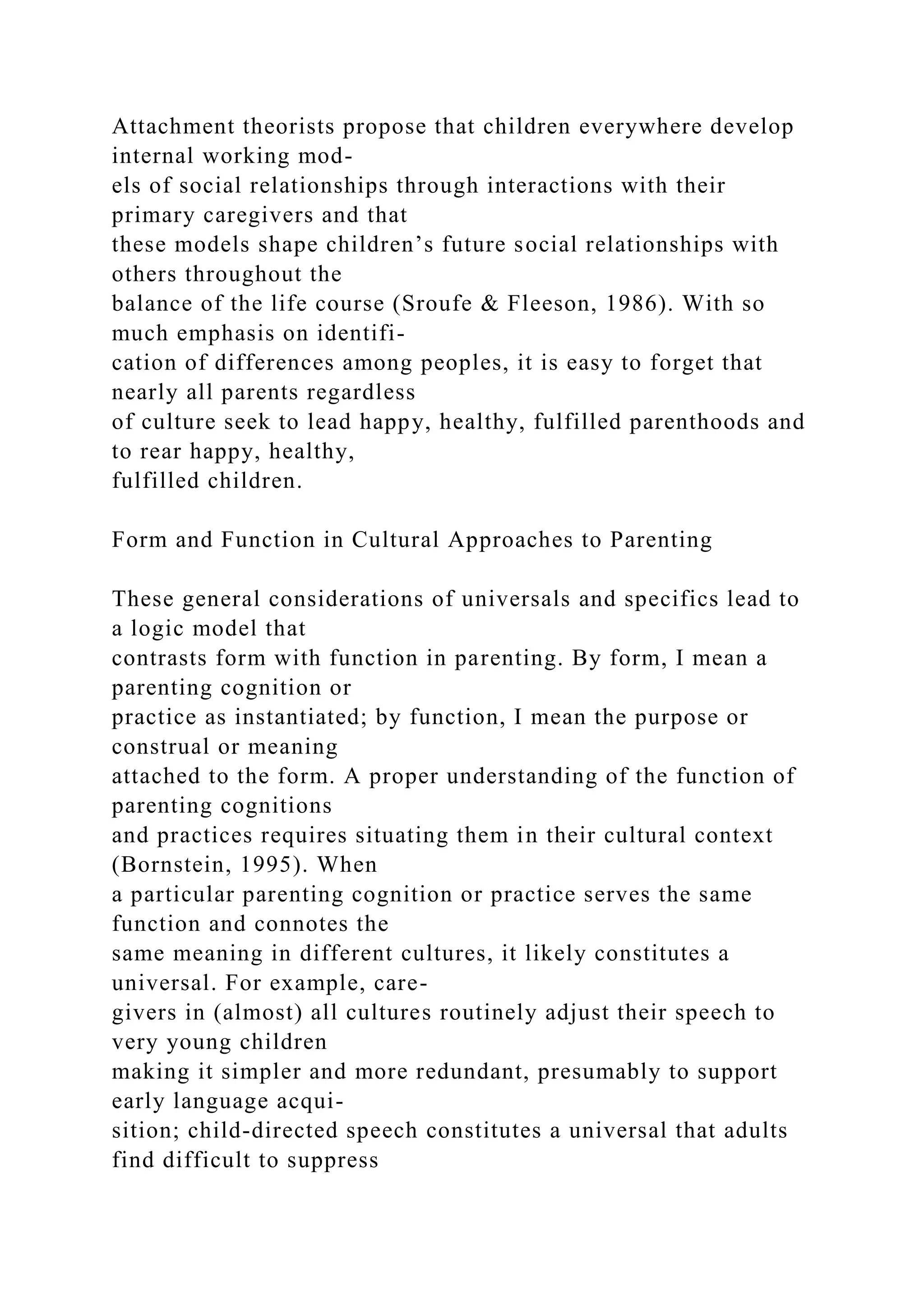 Attachment theorists propose that children everywhere develop
internal working mod-
els of social relationships through interactions with their
primary caregivers and that
these models shape children’s future social relationships with
others throughout the
balance of the life course (Sroufe & Fleeson, 1986). With so
much emphasis on identifi-
cation of differences among peoples, it is easy to forget that
nearly all parents regardless
of culture seek to lead happy, healthy, fulfilled parenthoods and
to rear happy, healthy,
fulfilled children.
Form and Function in Cultural Approaches to Parenting
These general considerations of universals and specifics lead to
a logic model that
contrasts form with function in parenting. By form, I mean a
parenting cognition or
practice as instantiated; by function, I mean the purpose or
construal or meaning
attached to the form. A proper understanding of the function of
parenting cognitions
and practices requires situating them in their cultural context
(Bornstein, 1995). When
a particular parenting cognition or practice serves the same
function and connotes the
same meaning in different cultures, it likely constitutes a
universal. For example, care-
givers in (almost) all cultures routinely adjust their speech to
very young children
making it simpler and more redundant, presumably to support
early language acqui-
sition; child-directed speech constitutes a universal that adults
find difficult to suppress
 