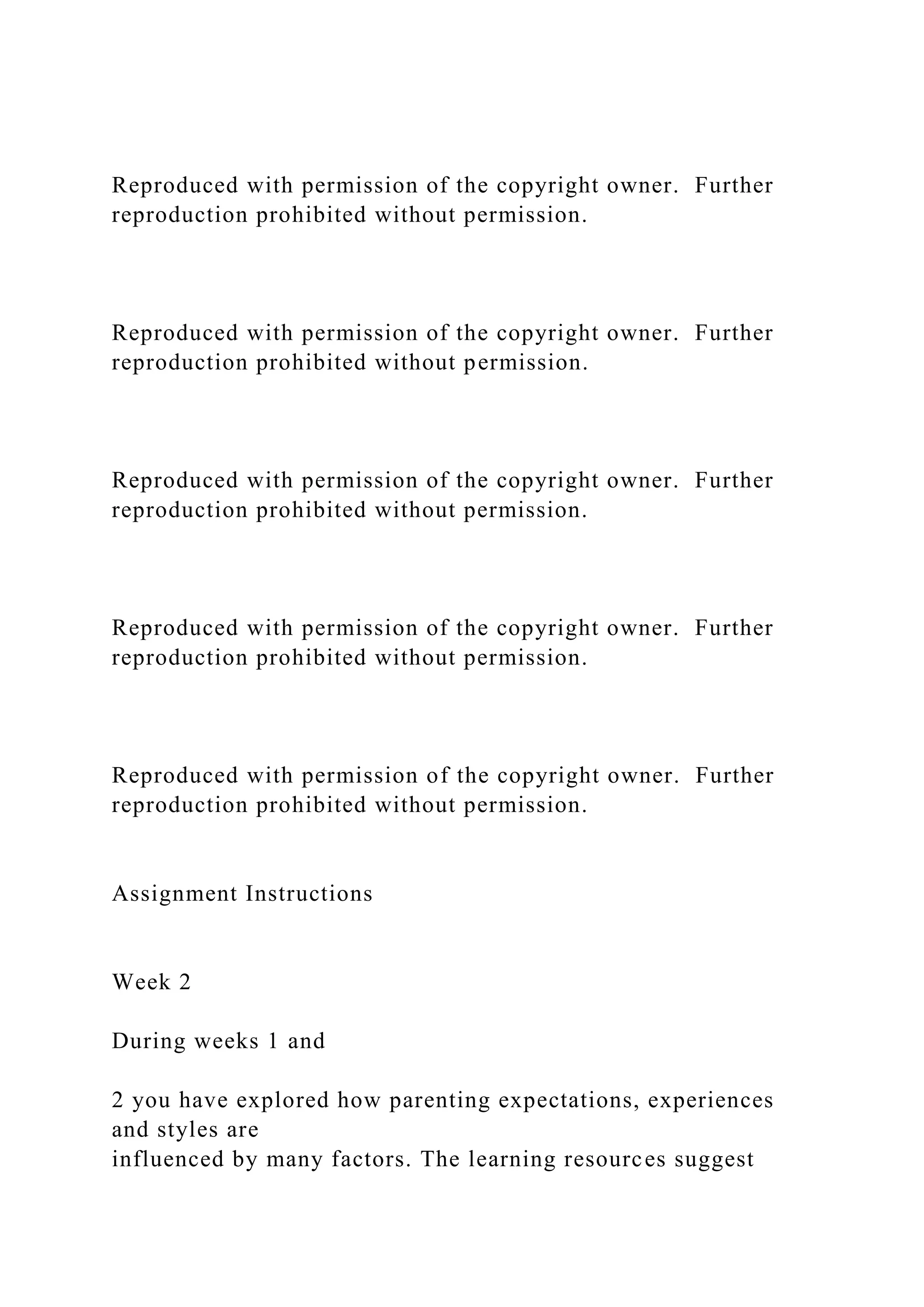 Reproduced with permission of the copyright owner. Further
reproduction prohibited without permission.
Reproduced with permission of the copyright owner. Further
reproduction prohibited without permission.
Reproduced with permission of the copyright owner. Further
reproduction prohibited without permission.
Reproduced with permission of the copyright owner. Further
reproduction prohibited without permission.
Reproduced with permission of the copyright owner. Further
reproduction prohibited without permission.
Assignment Instructions
Week 2
During weeks 1 and
2 you have explored how parenting expectations, experiences
and styles are
influenced by many factors. The learning resources suggest
 