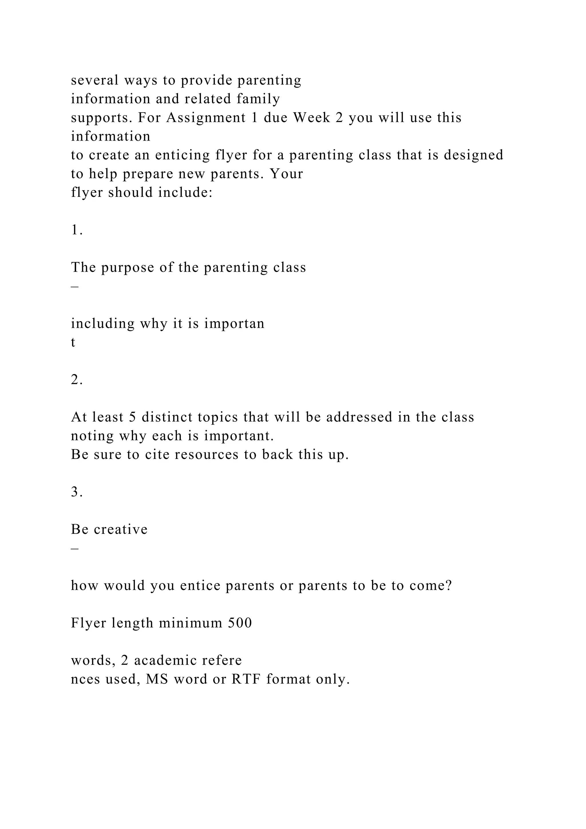 several ways to provide parenting
information and related family
supports. For Assignment 1 due Week 2 you will use this
information
to create an enticing flyer for a parenting class that is designed
to help prepare new parents. Your
flyer should include:
1.
The purpose of the parenting class
–
including why it is importan
t
2.
At least 5 distinct topics that will be addressed in the class
noting why each is important.
Be sure to cite resources to back this up.
3.
Be creative
–
how would you entice parents or parents to be to come?
Flyer length minimum 500
words, 2 academic refere
nces used, MS word or RTF format only.
 