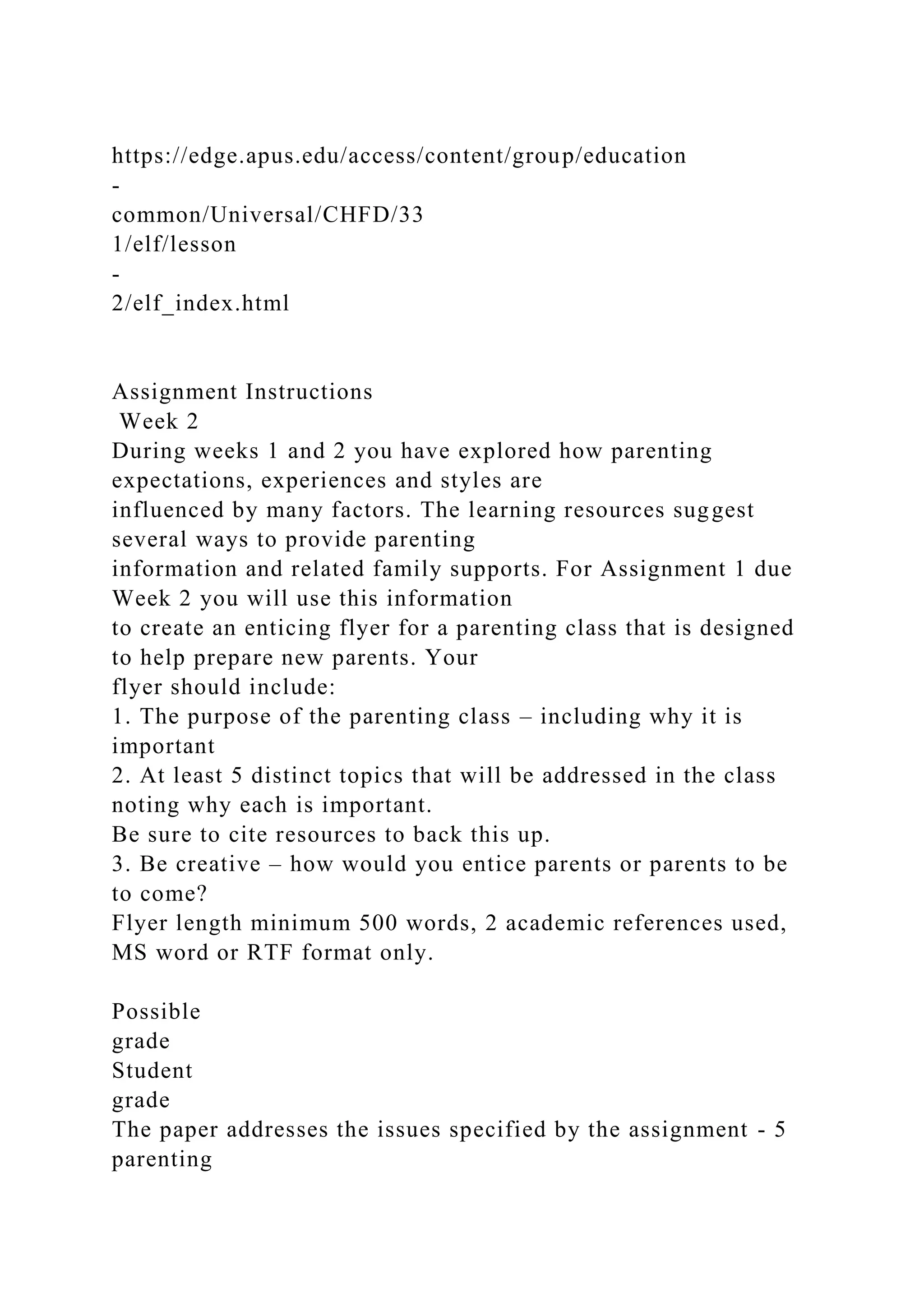 https://edge.apus.edu/access/content/group/education
-
common/Universal/CHFD/33
1/elf/lesson
-
2/elf_index.html
Assignment Instructions
Week 2
During weeks 1 and 2 you have explored how parenting
expectations, experiences and styles are
influenced by many factors. The learning resources suggest
several ways to provide parenting
information and related family supports. For Assignment 1 due
Week 2 you will use this information
to create an enticing flyer for a parenting class that is designed
to help prepare new parents. Your
flyer should include:
1. The purpose of the parenting class – including why it is
important
2. At least 5 distinct topics that will be addressed in the class
noting why each is important.
Be sure to cite resources to back this up.
3. Be creative – how would you entice parents or parents to be
to come?
Flyer length minimum 500 words, 2 academic references used,
MS word or RTF format only.
Possible
grade
Student
grade
The paper addresses the issues specified by the assignment - 5
parenting
 
