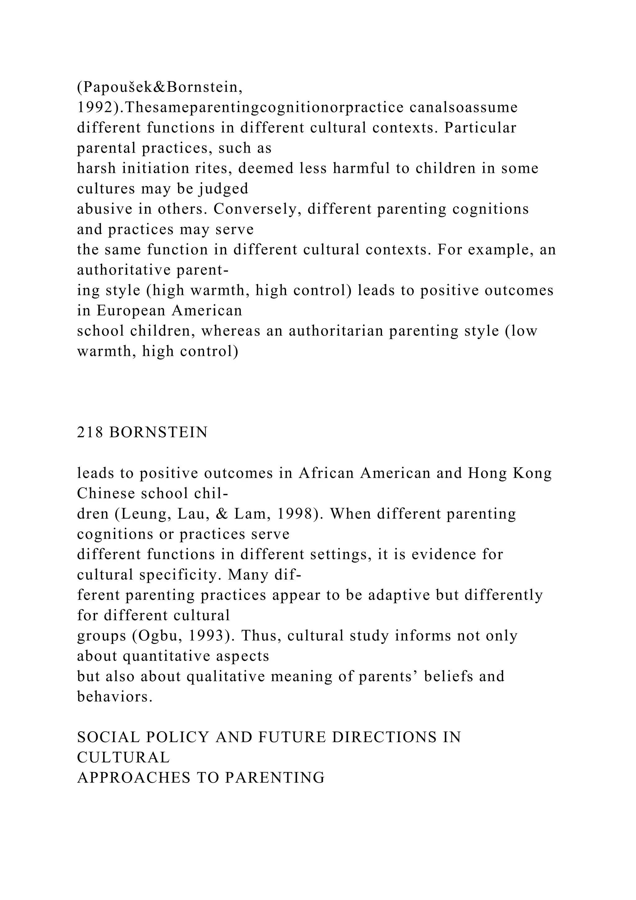 (Papoušek&Bornstein,
1992).Thesameparentingcognitionorpractice canalsoassume
different functions in different cultural contexts. Particular
parental practices, such as
harsh initiation rites, deemed less harmful to children in some
cultures may be judged
abusive in others. Conversely, different parenting cognitions
and practices may serve
the same function in different cultural contexts. For example, an
authoritative parent-
ing style (high warmth, high control) leads to positive outcomes
in European American
school children, whereas an authoritarian parenting style (low
warmth, high control)
218 BORNSTEIN
leads to positive outcomes in African American and Hong Kong
Chinese school chil-
dren (Leung, Lau, & Lam, 1998). When different parenting
cognitions or practices serve
different functions in different settings, it is evidence for
cultural specificity. Many dif-
ferent parenting practices appear to be adaptive but differently
for different cultural
groups (Ogbu, 1993). Thus, cultural study informs not only
about quantitative aspects
but also about qualitative meaning of parents’ beliefs and
behaviors.
SOCIAL POLICY AND FUTURE DIRECTIONS IN
CULTURAL
APPROACHES TO PARENTING
 