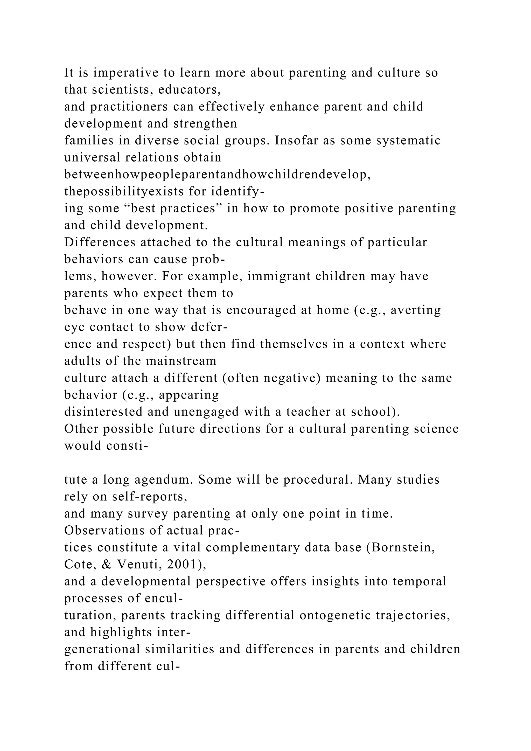 It is imperative to learn more about parenting and culture so
that scientists, educators,
and practitioners can effectively enhance parent and child
development and strengthen
families in diverse social groups. Insofar as some systematic
universal relations obtain
betweenhowpeopleparentandhowchildrendevelop,
thepossibilityexists for identify-
ing some “best practices” in how to promote positive parenting
and child development.
Differences attached to the cultural meanings of particular
behaviors can cause prob-
lems, however. For example, immigrant children may have
parents who expect them to
behave in one way that is encouraged at home (e.g., averting
eye contact to show defer-
ence and respect) but then find themselves in a context where
adults of the mainstream
culture attach a different (often negative) meaning to the same
behavior (e.g., appearing
disinterested and unengaged with a teacher at school).
Other possible future directions for a cultural parenting science
would consti-
tute a long agendum. Some will be procedural. Many studies
rely on self-reports,
and many survey parenting at only one point in time.
Observations of actual prac-
tices constitute a vital complementary data base (Bornstein,
Cote, & Venuti, 2001),
and a developmental perspective offers insights into temporal
processes of encul-
turation, parents tracking differential ontogenetic trajectories,
and highlights inter-
generational similarities and differences in parents and children
from different cul-
 