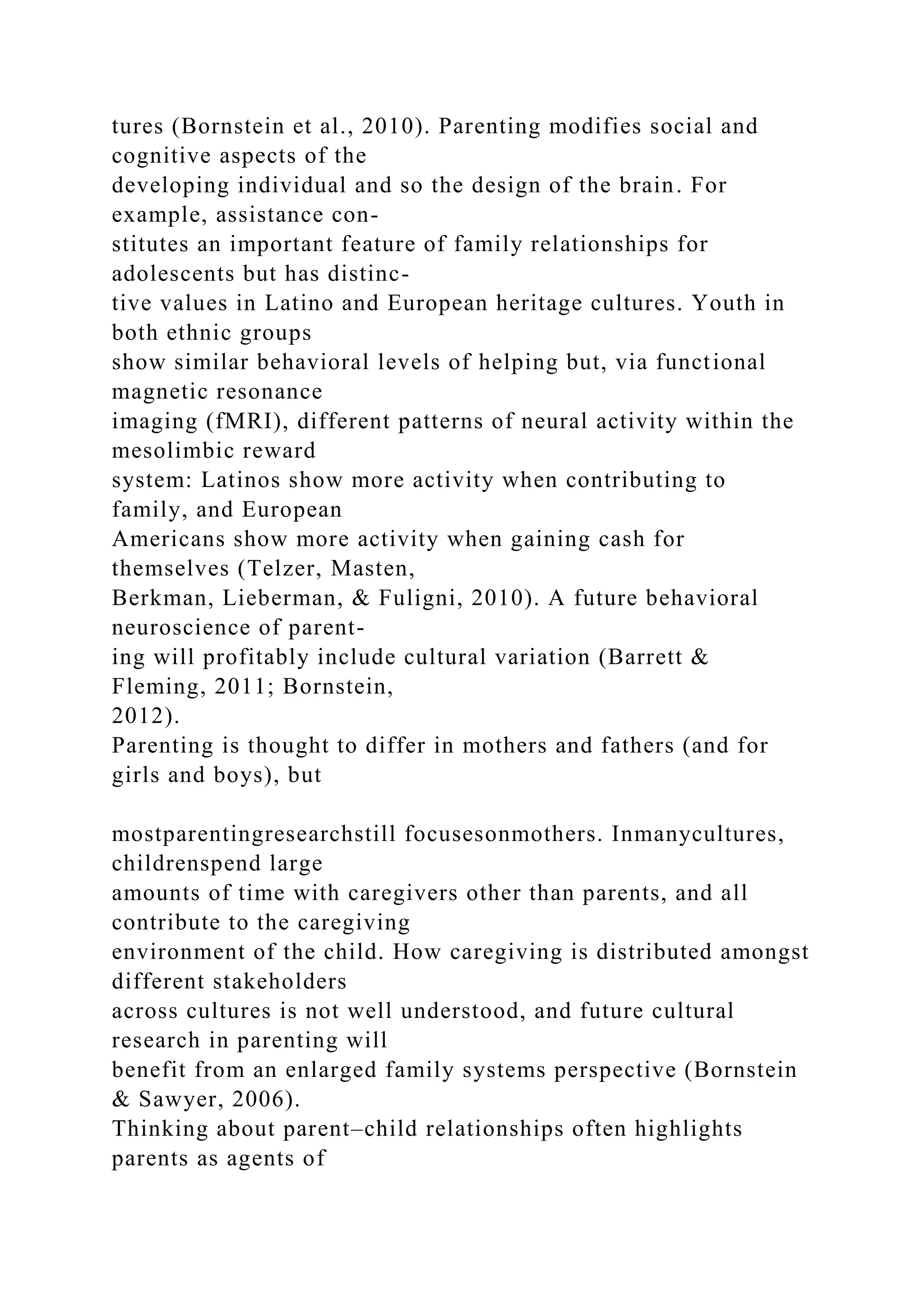 tures (Bornstein et al., 2010). Parenting modifies social and
cognitive aspects of the
developing individual and so the design of the brain. For
example, assistance con-
stitutes an important feature of family relationships for
adolescents but has distinc-
tive values in Latino and European heritage cultures. Youth in
both ethnic groups
show similar behavioral levels of helping but, via functional
magnetic resonance
imaging (fMRI), different patterns of neural activity within the
mesolimbic reward
system: Latinos show more activity when contributing to
family, and European
Americans show more activity when gaining cash for
themselves (Telzer, Masten,
Berkman, Lieberman, & Fuligni, 2010). A future behavioral
neuroscience of parent-
ing will profitably include cultural variation (Barrett &
Fleming, 2011; Bornstein,
2012).
Parenting is thought to differ in mothers and fathers (and for
girls and boys), but
mostparentingresearchstill focusesonmothers. Inmanycultures,
childrenspend large
amounts of time with caregivers other than parents, and all
contribute to the caregiving
environment of the child. How caregiving is distributed amongst
different stakeholders
across cultures is not well understood, and future cultural
research in parenting will
benefit from an enlarged family systems perspective (Bornstein
& Sawyer, 2006).
Thinking about parent–child relationships often highlights
parents as agents of
 
