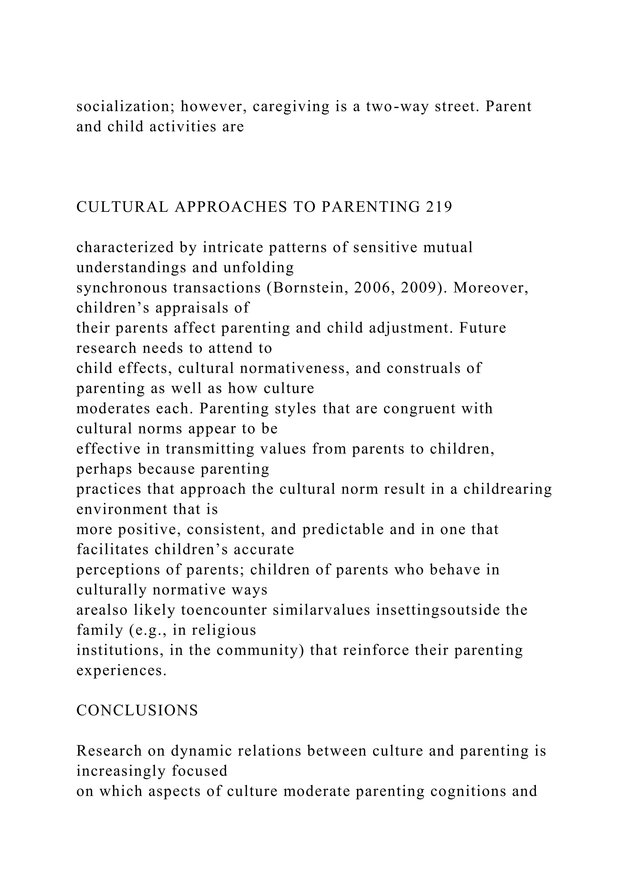 socialization; however, caregiving is a two-way street. Parent
and child activities are
CULTURAL APPROACHES TO PARENTING 219
characterized by intricate patterns of sensitive mutual
understandings and unfolding
synchronous transactions (Bornstein, 2006, 2009). Moreover,
children’s appraisals of
their parents affect parenting and child adjustment. Future
research needs to attend to
child effects, cultural normativeness, and construals of
parenting as well as how culture
moderates each. Parenting styles that are congruent with
cultural norms appear to be
effective in transmitting values from parents to children,
perhaps because parenting
practices that approach the cultural norm result in a childrearing
environment that is
more positive, consistent, and predictable and in one that
facilitates children’s accurate
perceptions of parents; children of parents who behave in
culturally normative ways
arealso likely toencounter similarvalues insettingsoutside the
family (e.g., in religious
institutions, in the community) that reinforce their parenting
experiences.
CONCLUSIONS
Research on dynamic relations between culture and parenting is
increasingly focused
on which aspects of culture moderate parenting cognitions and
 