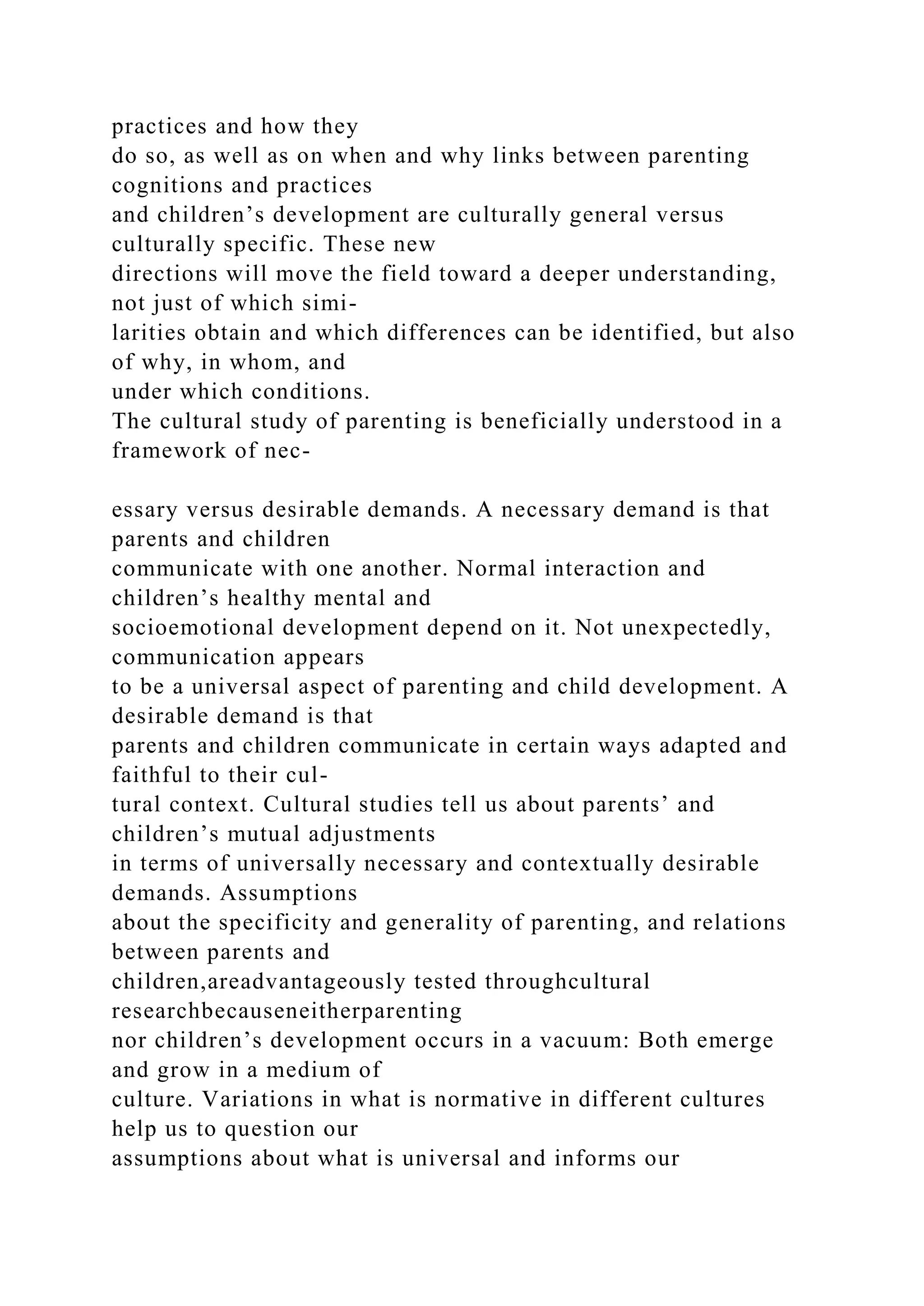 practices and how they
do so, as well as on when and why links between parenting
cognitions and practices
and children’s development are culturally general versus
culturally specific. These new
directions will move the field toward a deeper understanding,
not just of which simi-
larities obtain and which differences can be identified, but also
of why, in whom, and
under which conditions.
The cultural study of parenting is beneficially understood in a
framework of nec-
essary versus desirable demands. A necessary demand is that
parents and children
communicate with one another. Normal interaction and
children’s healthy mental and
socioemotional development depend on it. Not unexpectedly,
communication appears
to be a universal aspect of parenting and child development. A
desirable demand is that
parents and children communicate in certain ways adapted and
faithful to their cul-
tural context. Cultural studies tell us about parents’ and
children’s mutual adjustments
in terms of universally necessary and contextually desirable
demands. Assumptions
about the specificity and generality of parenting, and relations
between parents and
children,areadvantageously tested throughcultural
researchbecauseneitherparenting
nor children’s development occurs in a vacuum: Both emerge
and grow in a medium of
culture. Variations in what is normative in different cultures
help us to question our
assumptions about what is universal and informs our
 