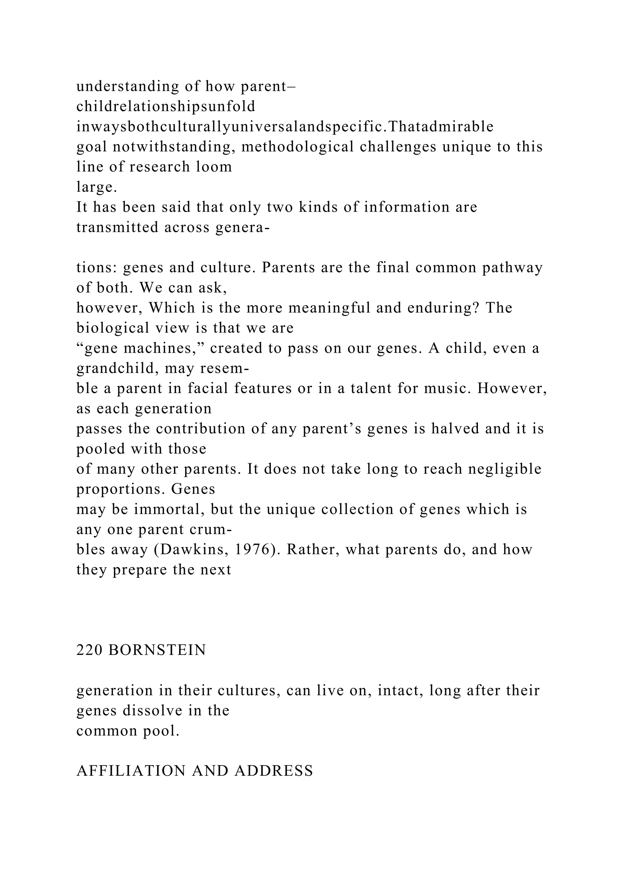 understanding of how parent–
childrelationshipsunfold
inwaysbothculturallyuniversalandspecific.Thatadmirable
goal notwithstanding, methodological challenges unique to this
line of research loom
large.
It has been said that only two kinds of information are
transmitted across genera-
tions: genes and culture. Parents are the final common pathway
of both. We can ask,
however, Which is the more meaningful and enduring? The
biological view is that we are
“gene machines,” created to pass on our genes. A child, even a
grandchild, may resem-
ble a parent in facial features or in a talent for music. However,
as each generation
passes the contribution of any parent’s genes is halved and it is
pooled with those
of many other parents. It does not take long to reach negligible
proportions. Genes
may be immortal, but the unique collection of genes which is
any one parent crum-
bles away (Dawkins, 1976). Rather, what parents do, and how
they prepare the next
220 BORNSTEIN
generation in their cultures, can live on, intact, long after their
genes dissolve in the
common pool.
AFFILIATION AND ADDRESS
 
