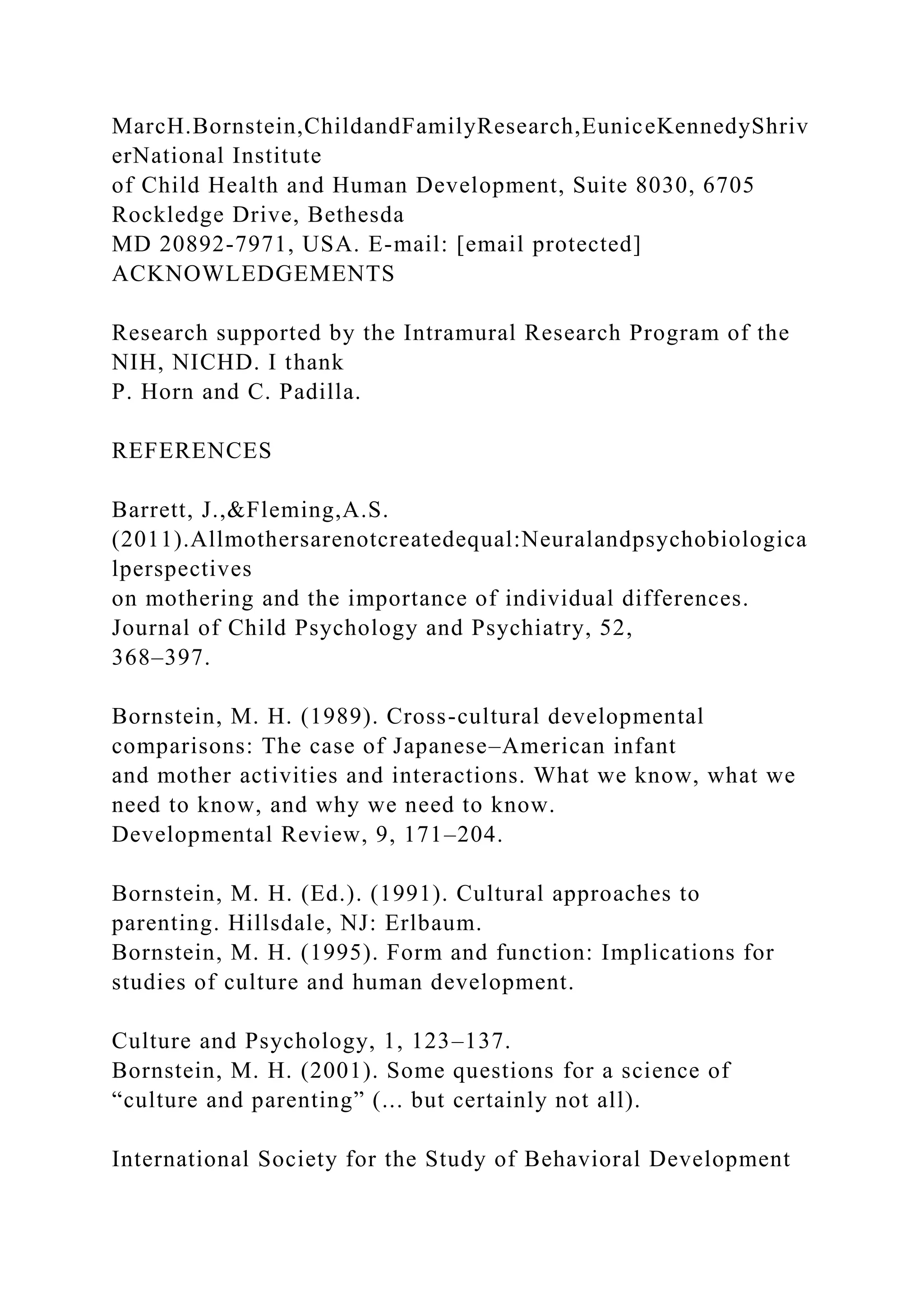 MarcH.Bornstein,ChildandFamilyResearch,EuniceKennedyShriv
erNational Institute
of Child Health and Human Development, Suite 8030, 6705
Rockledge Drive, Bethesda
MD 20892-7971, USA. E-mail: [email protected]
ACKNOWLEDGEMENTS
Research supported by the Intramural Research Program of the
NIH, NICHD. I thank
P. Horn and C. Padilla.
REFERENCES
Barrett, J.,&Fleming,A.S.
(2011).Allmothersarenotcreatedequal:Neuralandpsychobiologica
lperspectives
on mothering and the importance of individual differences.
Journal of Child Psychology and Psychiatry, 52,
368–397.
Bornstein, M. H. (1989). Cross-cultural developmental
comparisons: The case of Japanese–American infant
and mother activities and interactions. What we know, what we
need to know, and why we need to know.
Developmental Review, 9, 171–204.
Bornstein, M. H. (Ed.). (1991). Cultural approaches to
parenting. Hillsdale, NJ: Erlbaum.
Bornstein, M. H. (1995). Form and function: Implications for
studies of culture and human development.
Culture and Psychology, 1, 123–137.
Bornstein, M. H. (2001). Some questions for a science of
“culture and parenting” (... but certainly not all).
International Society for the Study of Behavioral Development
 