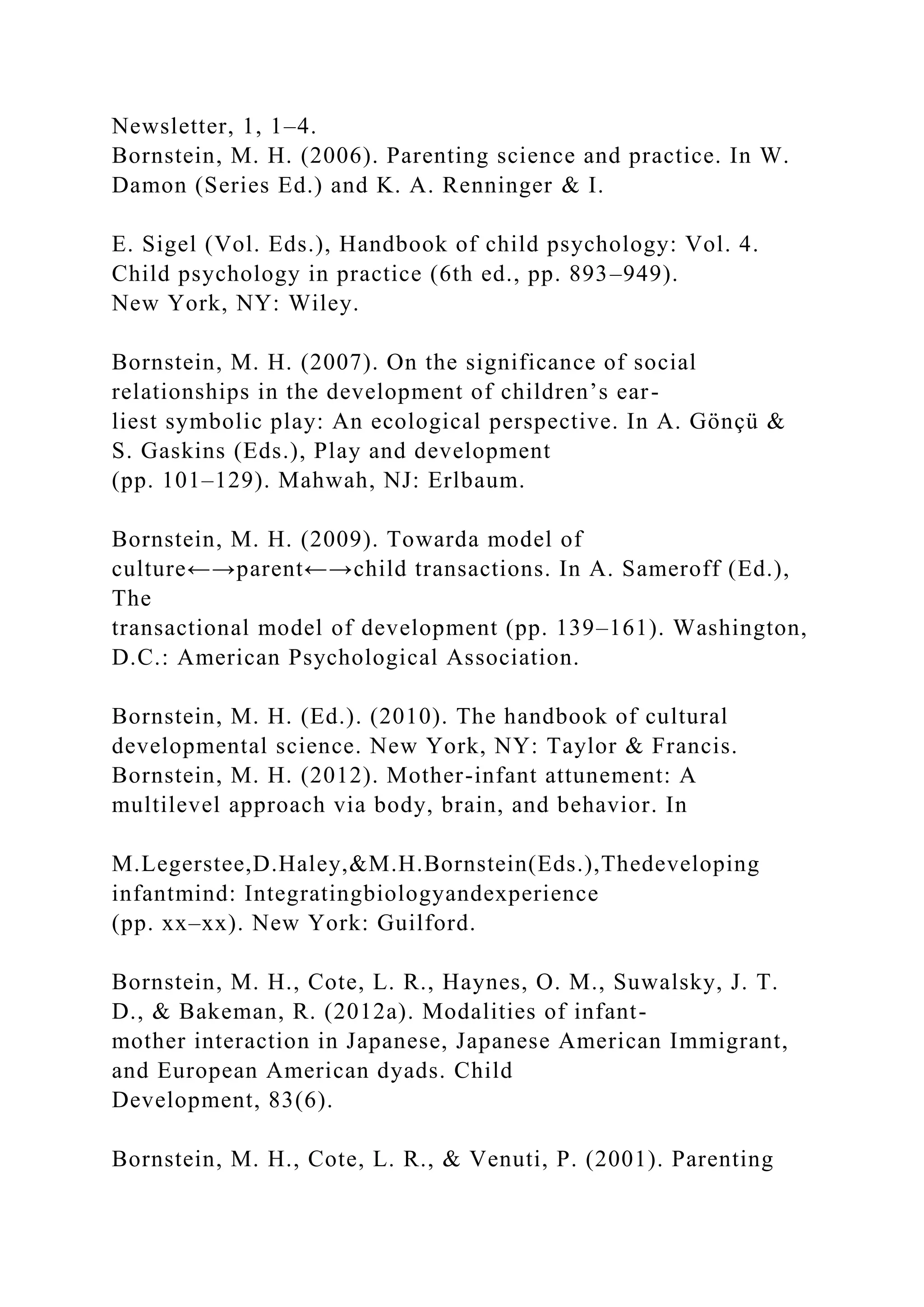 Newsletter, 1, 1–4.
Bornstein, M. H. (2006). Parenting science and practice. In W.
Damon (Series Ed.) and K. A. Renninger & I.
E. Sigel (Vol. Eds.), Handbook of child psychology: Vol. 4.
Child psychology in practice (6th ed., pp. 893–949).
New York, NY: Wiley.
Bornstein, M. H. (2007). On the significance of social
relationships in the development of children’s ear-
liest symbolic play: An ecological perspective. In A. Gönçü &
S. Gaskins (Eds.), Play and development
(pp. 101–129). Mahwah, NJ: Erlbaum.
Bornstein, M. H. (2009). Towarda model of
culture←→parent←→child transactions. In A. Sameroff (Ed.),
The
transactional model of development (pp. 139–161). Washington,
D.C.: American Psychological Association.
Bornstein, M. H. (Ed.). (2010). The handbook of cultural
developmental science. New York, NY: Taylor & Francis.
Bornstein, M. H. (2012). Mother-infant attunement: A
multilevel approach via body, brain, and behavior. In
M.Legerstee,D.Haley,&M.H.Bornstein(Eds.),Thedeveloping
infantmind: Integratingbiologyandexperience
(pp. xx–xx). New York: Guilford.
Bornstein, M. H., Cote, L. R., Haynes, O. M., Suwalsky, J. T.
D., & Bakeman, R. (2012a). Modalities of infant-
mother interaction in Japanese, Japanese American Immigrant,
and European American dyads. Child
Development, 83(6).
Bornstein, M. H., Cote, L. R., & Venuti, P. (2001). Parenting
 