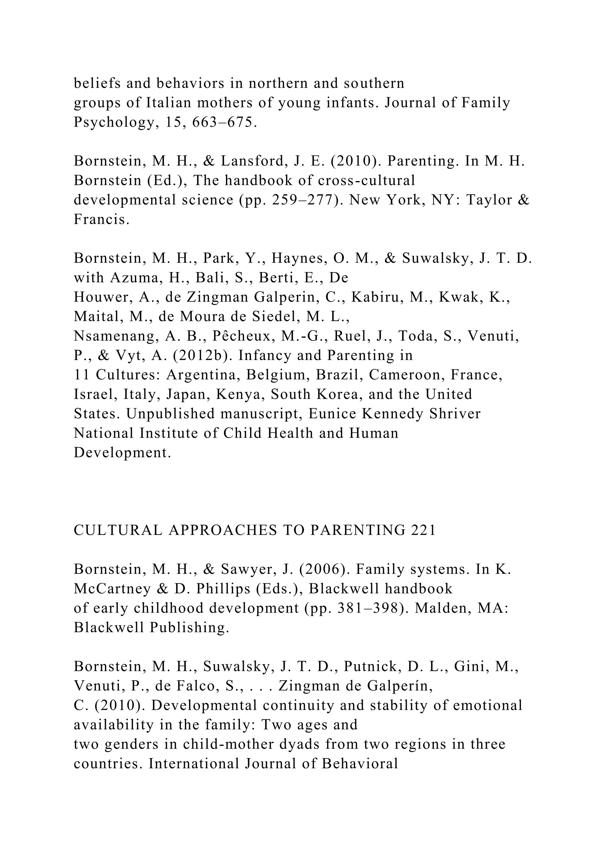 beliefs and behaviors in northern and southern
groups of Italian mothers of young infants. Journal of Family
Psychology, 15, 663–675.
Bornstein, M. H., & Lansford, J. E. (2010). Parenting. In M. H.
Bornstein (Ed.), The handbook of cross-cultural
developmental science (pp. 259–277). New York, NY: Taylor &
Francis.
Bornstein, M. H., Park, Y., Haynes, O. M., & Suwalsky, J. T. D.
with Azuma, H., Bali, S., Berti, E., De
Houwer, A., de Zingman Galperin, C., Kabiru, M., Kwak, K.,
Maital, M., de Moura de Siedel, M. L.,
Nsamenang, A. B., Pêcheux, M.-G., Ruel, J., Toda, S., Venuti,
P., & Vyt, A. (2012b). Infancy and Parenting in
11 Cultures: Argentina, Belgium, Brazil, Cameroon, France,
Israel, Italy, Japan, Kenya, South Korea, and the United
States. Unpublished manuscript, Eunice Kennedy Shriver
National Institute of Child Health and Human
Development.
CULTURAL APPROACHES TO PARENTING 221
Bornstein, M. H., & Sawyer, J. (2006). Family systems. In K.
McCartney & D. Phillips (Eds.), Blackwell handbook
of early childhood development (pp. 381–398). Malden, MA:
Blackwell Publishing.
Bornstein, M. H., Suwalsky, J. T. D., Putnick, D. L., Gini, M.,
Venuti, P., de Falco, S., . . . Zingman de Galperín,
C. (2010). Developmental continuity and stability of emotional
availability in the family: Two ages and
two genders in child-mother dyads from two regions in three
countries. International Journal of Behavioral
 