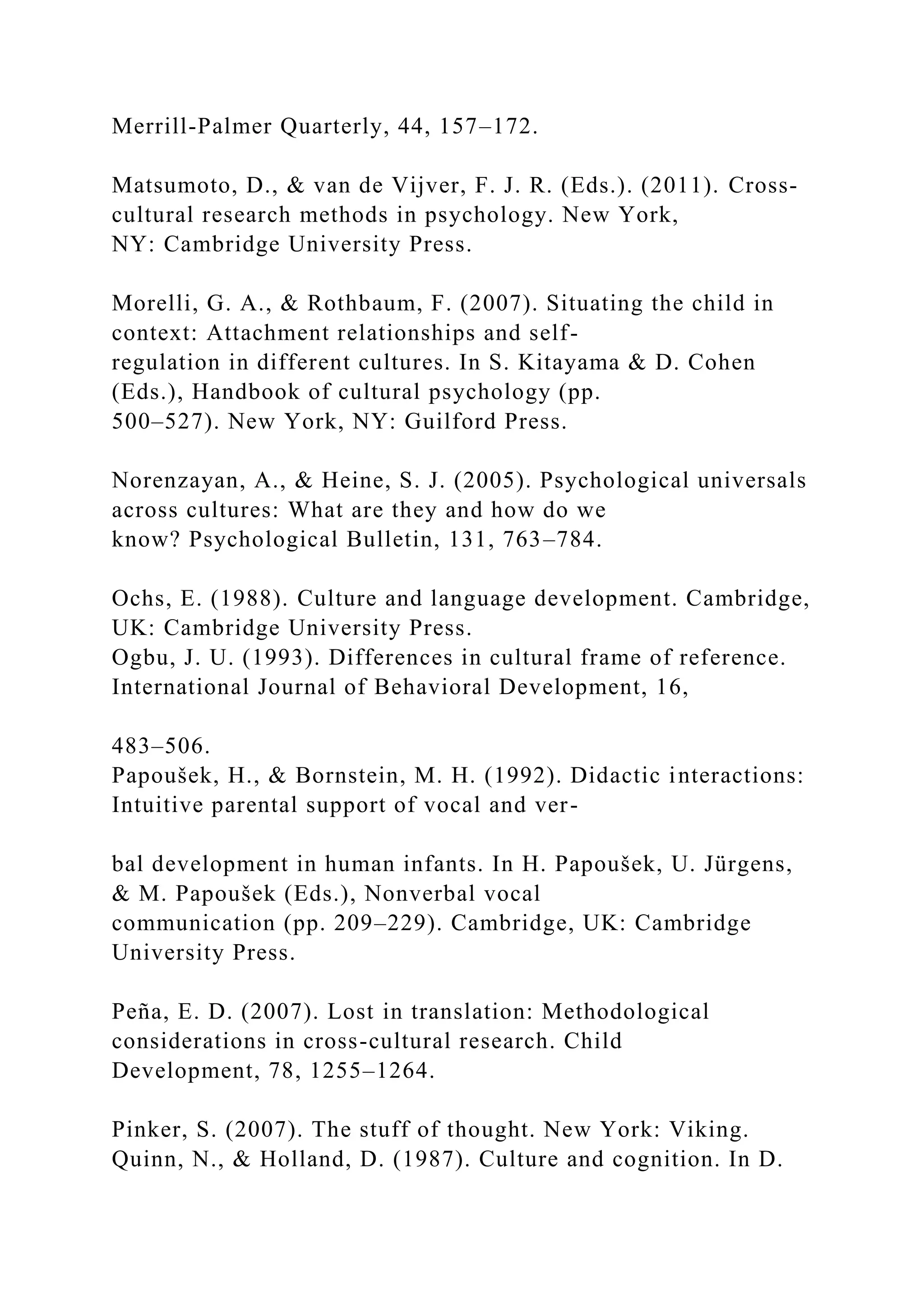 Merrill-Palmer Quarterly, 44, 157–172.
Matsumoto, D., & van de Vijver, F. J. R. (Eds.). (2011). Cross-
cultural research methods in psychology. New York,
NY: Cambridge University Press.
Morelli, G. A., & Rothbaum, F. (2007). Situating the child in
context: Attachment relationships and self-
regulation in different cultures. In S. Kitayama & D. Cohen
(Eds.), Handbook of cultural psychology (pp.
500–527). New York, NY: Guilford Press.
Norenzayan, A., & Heine, S. J. (2005). Psychological universals
across cultures: What are they and how do we
know? Psychological Bulletin, 131, 763–784.
Ochs, E. (1988). Culture and language development. Cambridge,
UK: Cambridge University Press.
Ogbu, J. U. (1993). Differences in cultural frame of reference.
International Journal of Behavioral Development, 16,
483–506.
Papoušek, H., & Bornstein, M. H. (1992). Didactic interactions:
Intuitive parental support of vocal and ver-
bal development in human infants. In H. Papoušek, U. Jürgens,
& M. Papoušek (Eds.), Nonverbal vocal
communication (pp. 209–229). Cambridge, UK: Cambridge
University Press.
Peña, E. D. (2007). Lost in translation: Methodological
considerations in cross-cultural research. Child
Development, 78, 1255–1264.
Pinker, S. (2007). The stuff of thought. New York: Viking.
Quinn, N., & Holland, D. (1987). Culture and cognition. In D.
 
