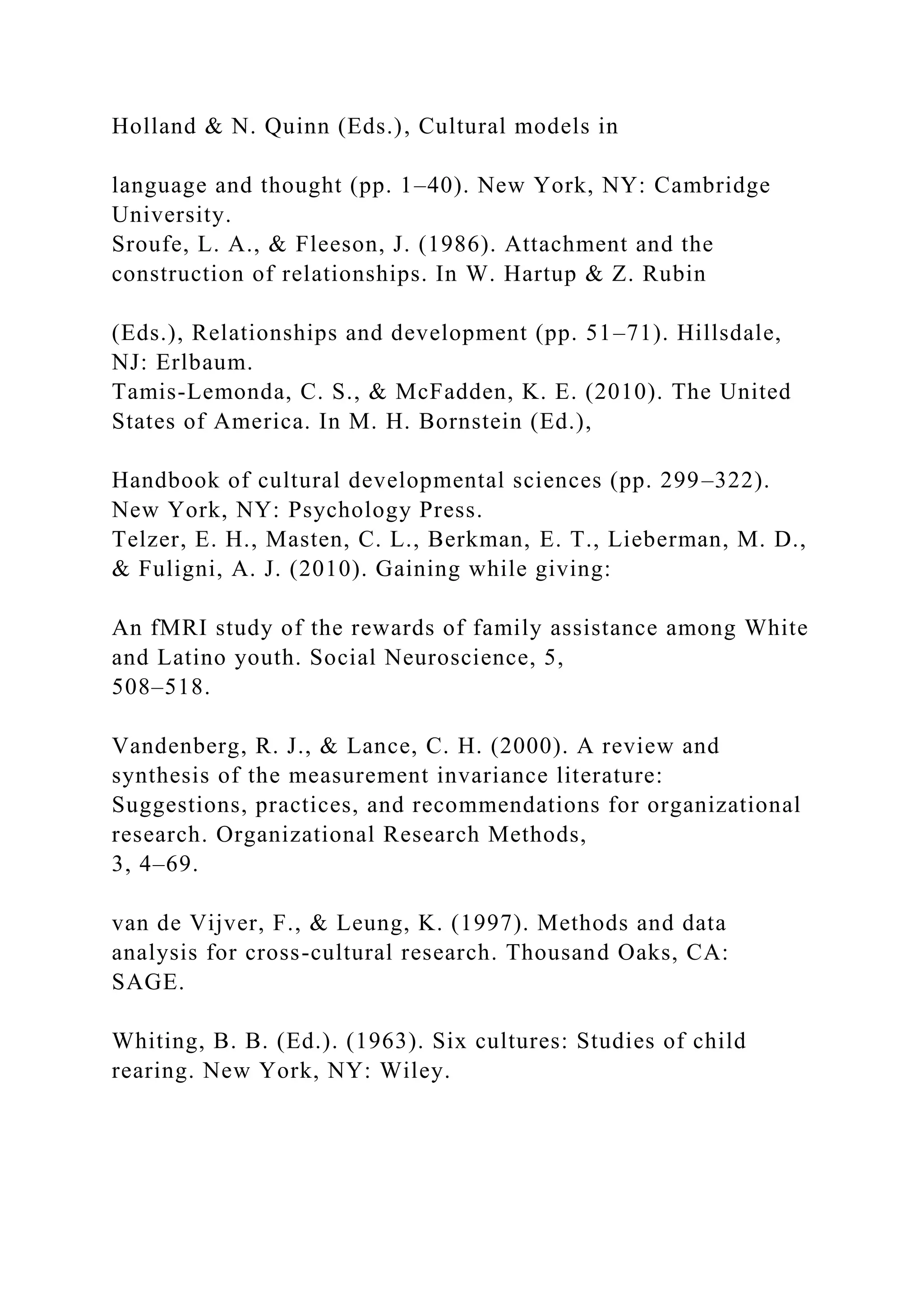 Holland & N. Quinn (Eds.), Cultural models in
language and thought (pp. 1–40). New York, NY: Cambridge
University.
Sroufe, L. A., & Fleeson, J. (1986). Attachment and the
construction of relationships. In W. Hartup & Z. Rubin
(Eds.), Relationships and development (pp. 51–71). Hillsdale,
NJ: Erlbaum.
Tamis-Lemonda, C. S., & McFadden, K. E. (2010). The United
States of America. In M. H. Bornstein (Ed.),
Handbook of cultural developmental sciences (pp. 299–322).
New York, NY: Psychology Press.
Telzer, E. H., Masten, C. L., Berkman, E. T., Lieberman, M. D.,
& Fuligni, A. J. (2010). Gaining while giving:
An fMRI study of the rewards of family assistance among White
and Latino youth. Social Neuroscience, 5,
508–518.
Vandenberg, R. J., & Lance, C. H. (2000). A review and
synthesis of the measurement invariance literature:
Suggestions, practices, and recommendations for organizational
research. Organizational Research Methods,
3, 4–69.
van de Vijver, F., & Leung, K. (1997). Methods and data
analysis for cross-cultural research. Thousand Oaks, CA:
SAGE.
Whiting, B. B. (Ed.). (1963). Six cultures: Studies of child
rearing. New York, NY: Wiley.
 