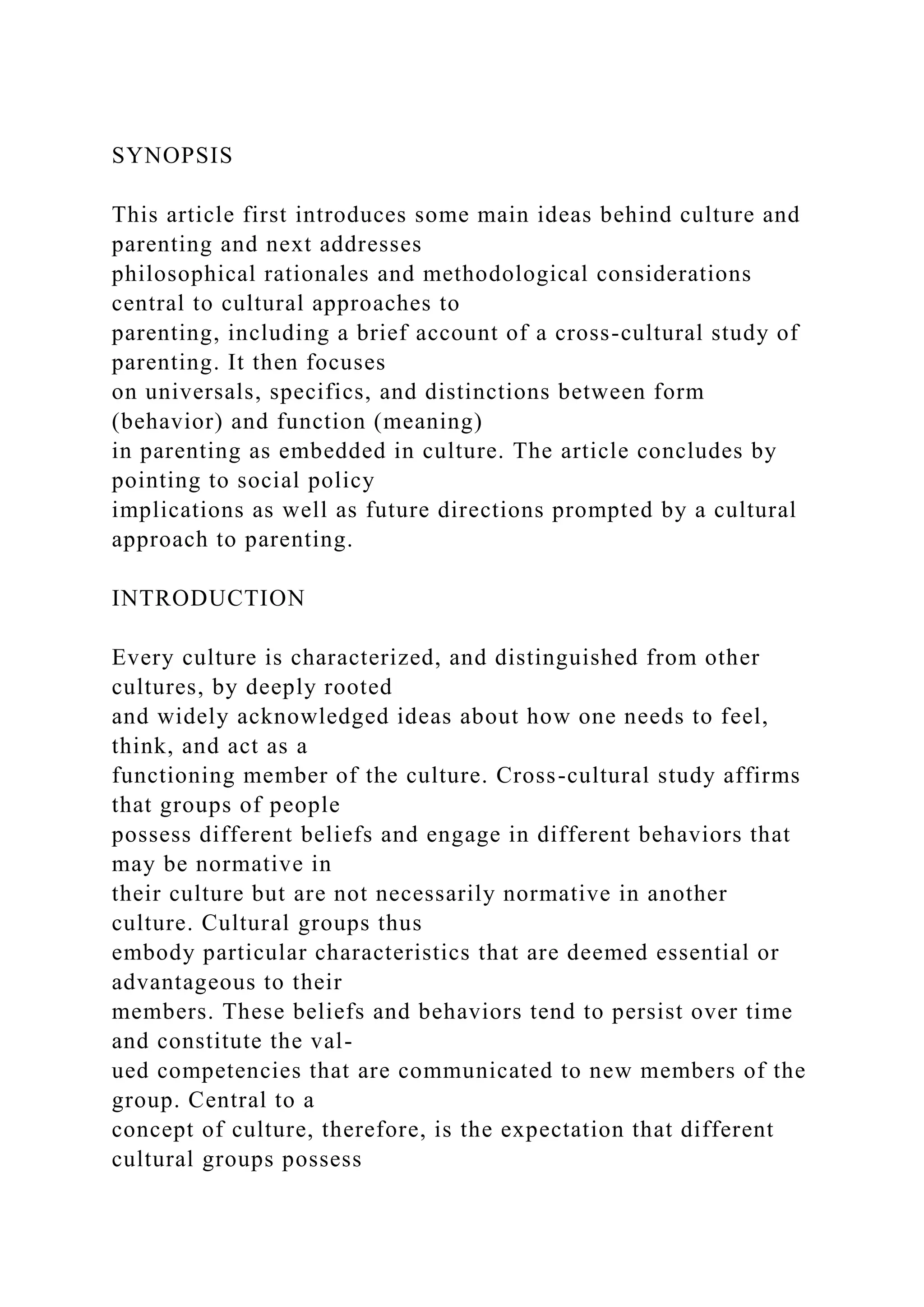 SYNOPSIS
This article first introduces some main ideas behind culture and
parenting and next addresses
philosophical rationales and methodological considerations
central to cultural approaches to
parenting, including a brief account of a cross-cultural study of
parenting. It then focuses
on universals, specifics, and distinctions between form
(behavior) and function (meaning)
in parenting as embedded in culture. The article concludes by
pointing to social policy
implications as well as future directions prompted by a cultural
approach to parenting.
INTRODUCTION
Every culture is characterized, and distinguished from other
cultures, by deeply rooted
and widely acknowledged ideas about how one needs to feel,
think, and act as a
functioning member of the culture. Cross-cultural study affirms
that groups of people
possess different beliefs and engage in different behaviors that
may be normative in
their culture but are not necessarily normative in another
culture. Cultural groups thus
embody particular characteristics that are deemed essential or
advantageous to their
members. These beliefs and behaviors tend to persist over time
and constitute the val-
ued competencies that are communicated to new members of the
group. Central to a
concept of culture, therefore, is the expectation that different
cultural groups possess
 