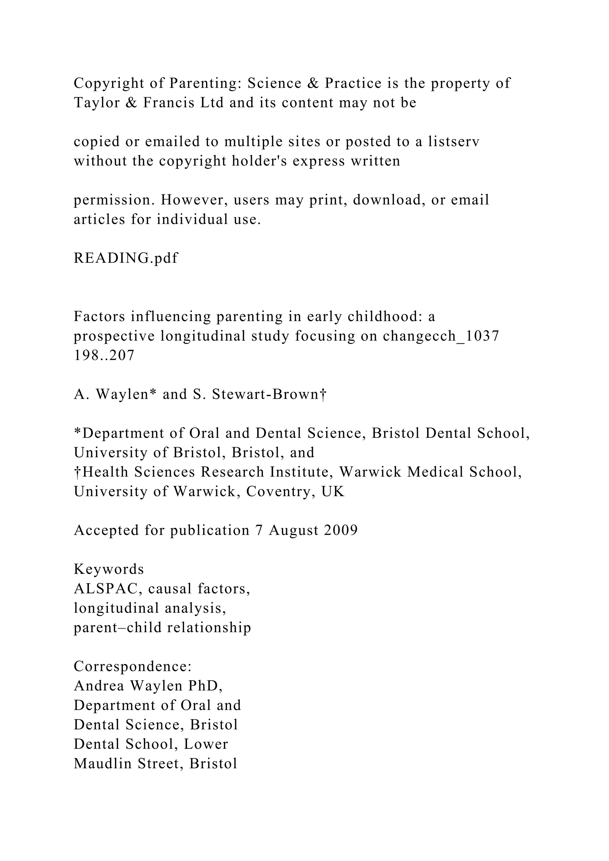 Copyright of Parenting: Science & Practice is the property of
Taylor & Francis Ltd and its content may not be
copied or emailed to multiple sites or posted to a listserv
without the copyright holder's express written
permission. However, users may print, download, or email
articles for individual use.
READING.pdf
Factors influencing parenting in early childhood: a
prospective longitudinal study focusing on changecch_1037
198..207
A. Waylen* and S. Stewart-Brown†
*Department of Oral and Dental Science, Bristol Dental School,
University of Bristol, Bristol, and
†Health Sciences Research Institute, Warwick Medical School,
University of Warwick, Coventry, UK
Accepted for publication 7 August 2009
Keywords
ALSPAC, causal factors,
longitudinal analysis,
parent–child relationship
Correspondence:
Andrea Waylen PhD,
Department of Oral and
Dental Science, Bristol
Dental School, Lower
Maudlin Street, Bristol
 