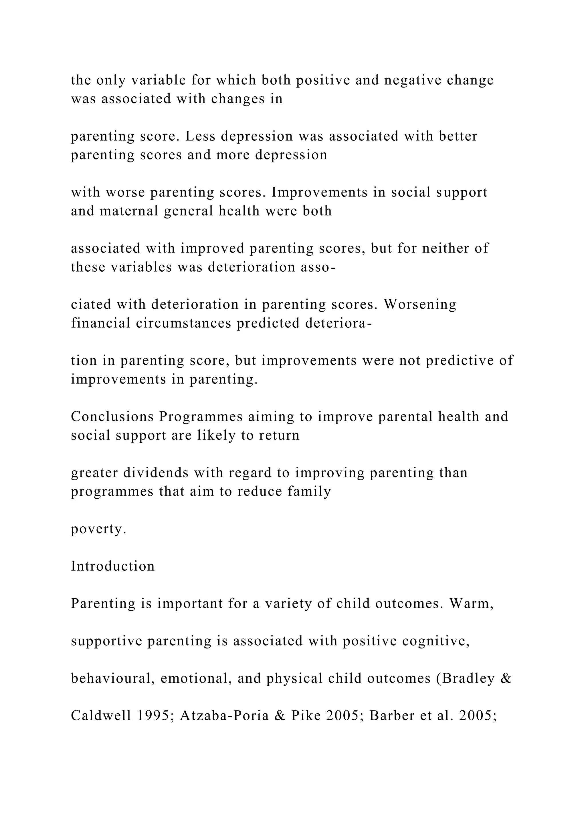 the only variable for which both positive and negative change
was associated with changes in
parenting score. Less depression was associated with better
parenting scores and more depression
with worse parenting scores. Improvements in social support
and maternal general health were both
associated with improved parenting scores, but for neither of
these variables was deterioration asso-
ciated with deterioration in parenting scores. Worsening
financial circumstances predicted deteriora-
tion in parenting score, but improvements were not predictive of
improvements in parenting.
Conclusions Programmes aiming to improve parental health and
social support are likely to return
greater dividends with regard to improving parenting than
programmes that aim to reduce family
poverty.
Introduction
Parenting is important for a variety of child outcomes. Warm,
supportive parenting is associated with positive cognitive,
behavioural, emotional, and physical child outcomes (Bradley &
Caldwell 1995; Atzaba-Poria & Pike 2005; Barber et al. 2005;
 