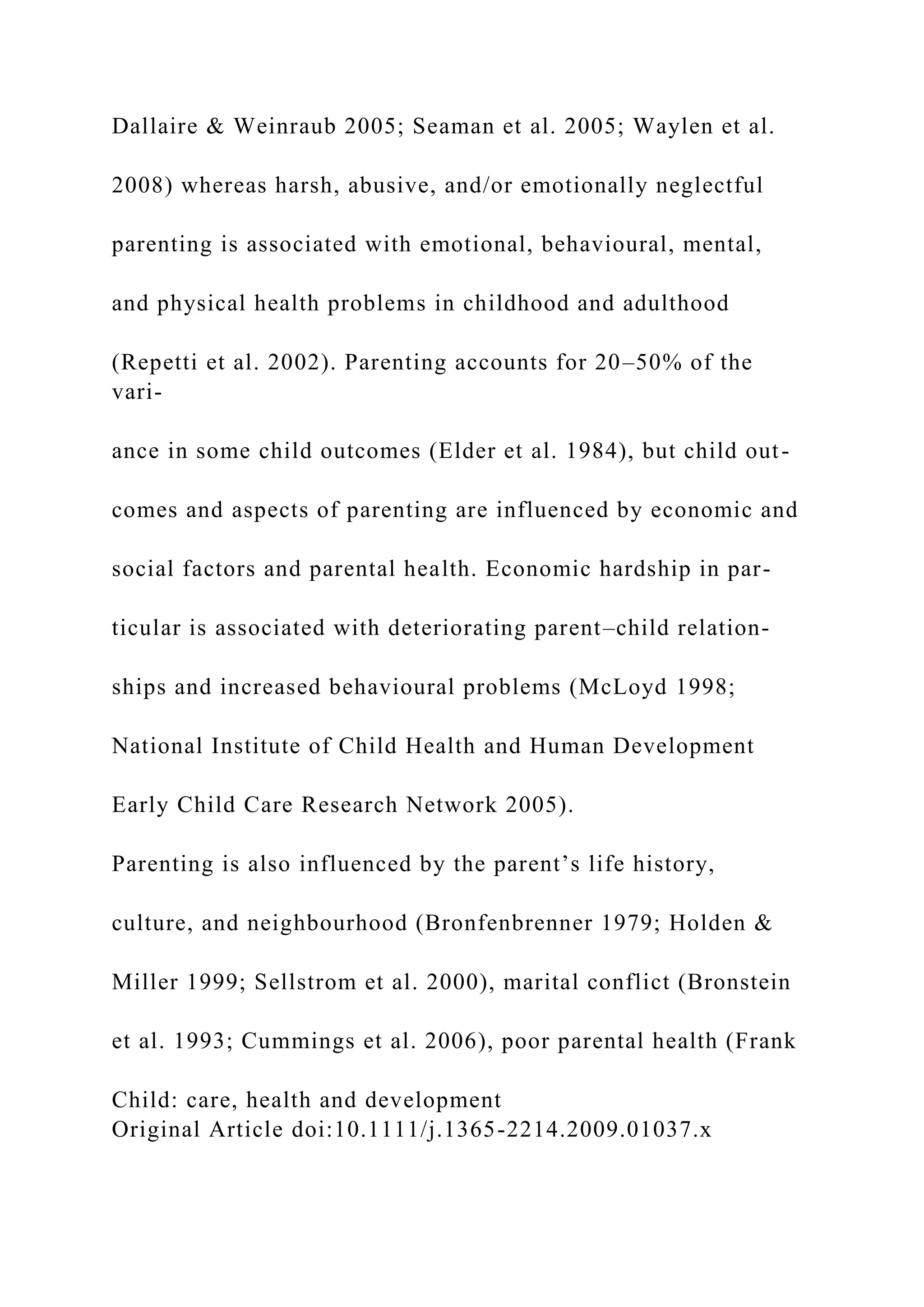 Dallaire & Weinraub 2005; Seaman et al. 2005; Waylen et al.
2008) whereas harsh, abusive, and/or emotionally neglectful
parenting is associated with emotional, behavioural, mental,
and physical health problems in childhood and adulthood
(Repetti et al. 2002). Parenting accounts for 20–50% of the
vari-
ance in some child outcomes (Elder et al. 1984), but child out-
comes and aspects of parenting are influenced by economic and
social factors and parental health. Economic hardship in par-
ticular is associated with deteriorating parent–child relation-
ships and increased behavioural problems (McLoyd 1998;
National Institute of Child Health and Human Development
Early Child Care Research Network 2005).
Parenting is also influenced by the parent’s life history,
culture, and neighbourhood (Bronfenbrenner 1979; Holden &
Miller 1999; Sellstrom et al. 2000), marital conflict (Bronstein
et al. 1993; Cummings et al. 2006), poor parental health (Frank
Child: care, health and development
Original Article doi:10.1111/j.1365-2214.2009.01037.x
 