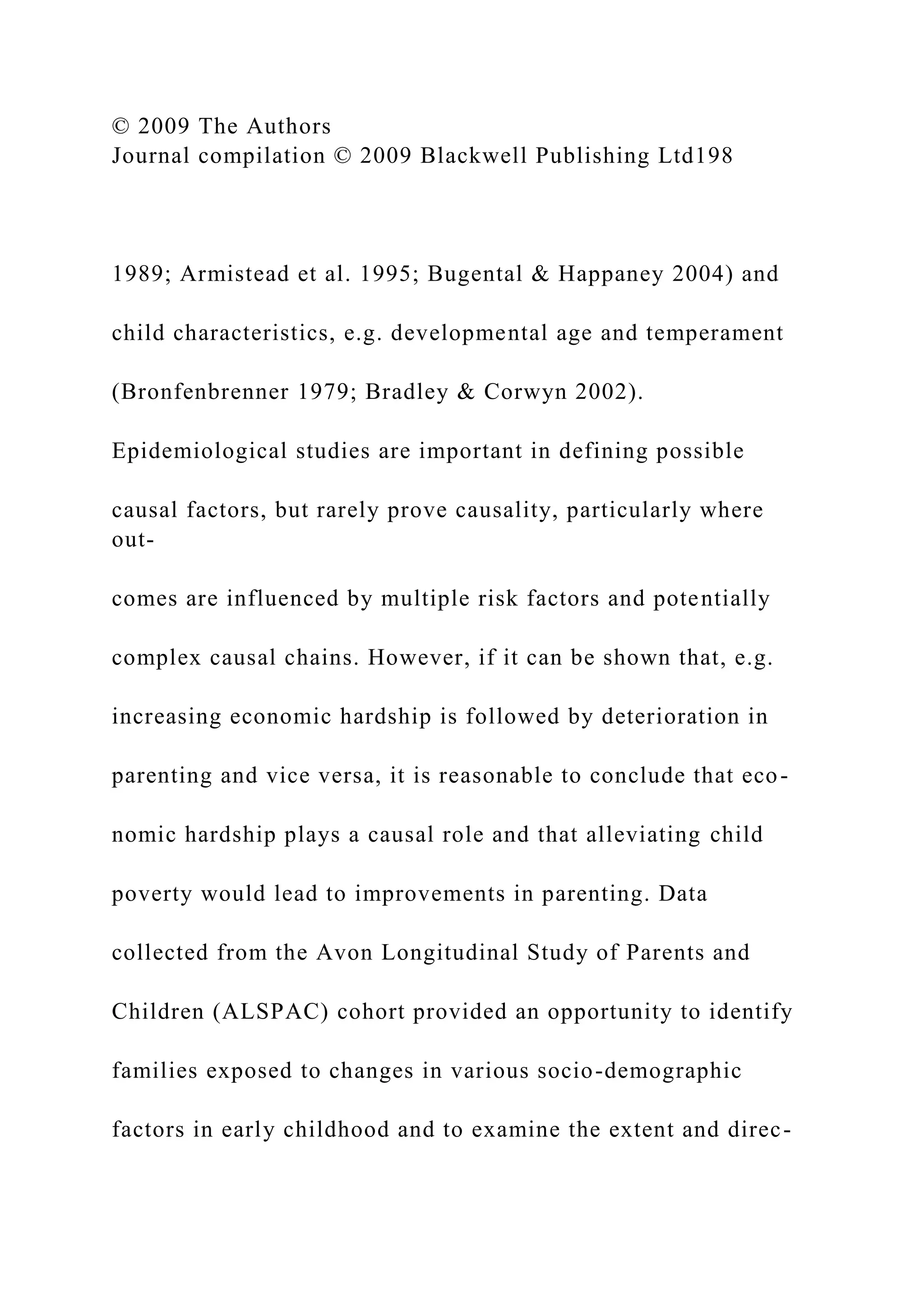 © 2009 The Authors
Journal compilation © 2009 Blackwell Publishing Ltd198
1989; Armistead et al. 1995; Bugental & Happaney 2004) and
child characteristics, e.g. developmental age and temperament
(Bronfenbrenner 1979; Bradley & Corwyn 2002).
Epidemiological studies are important in defining possible
causal factors, but rarely prove causality, particularly where
out-
comes are influenced by multiple risk factors and potentially
complex causal chains. However, if it can be shown that, e.g.
increasing economic hardship is followed by deterioration in
parenting and vice versa, it is reasonable to conclude that eco-
nomic hardship plays a causal role and that alleviating child
poverty would lead to improvements in parenting. Data
collected from the Avon Longitudinal Study of Parents and
Children (ALSPAC) cohort provided an opportunity to identify
families exposed to changes in various socio-demographic
factors in early childhood and to examine the extent and direc-
 