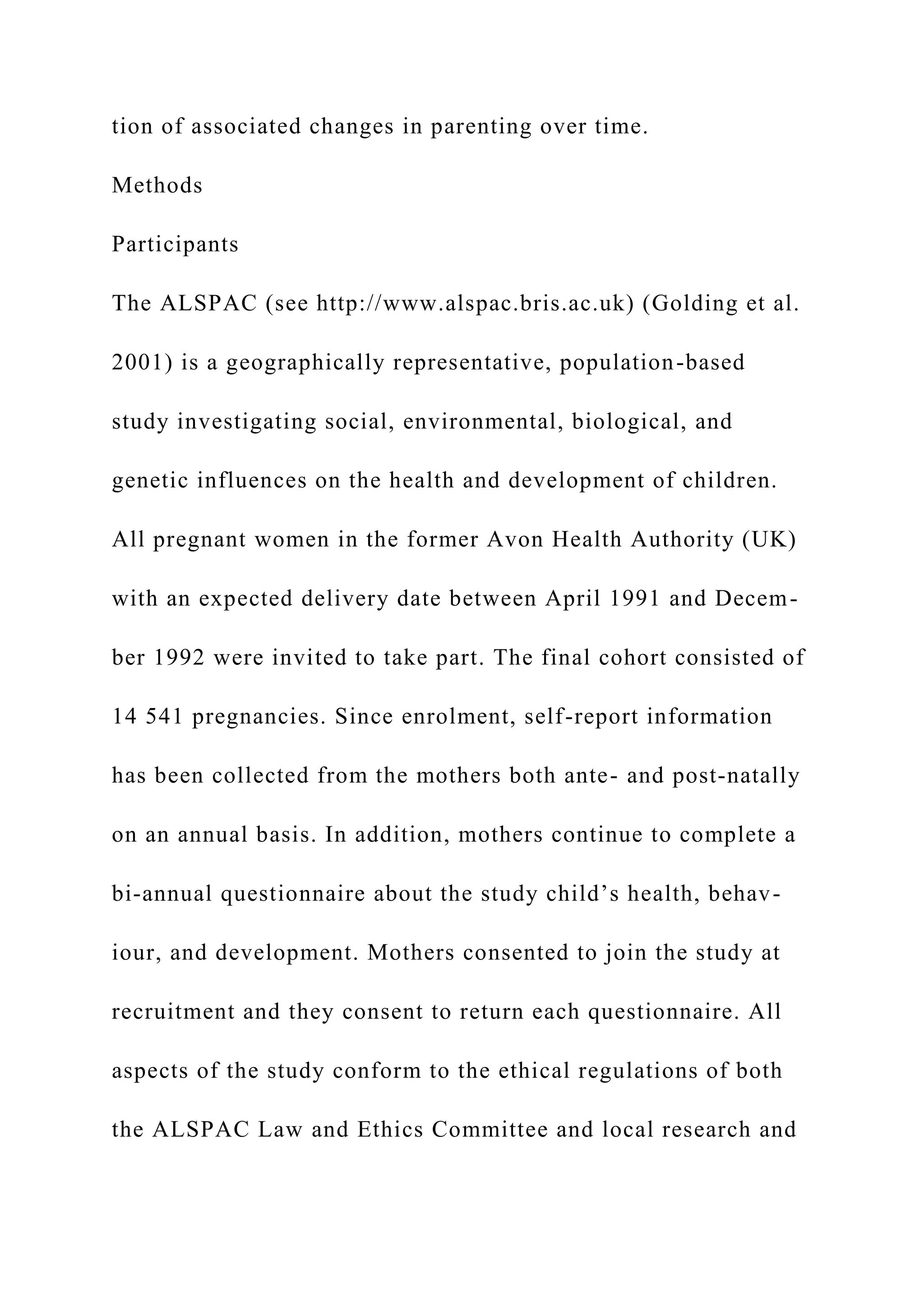 tion of associated changes in parenting over time.
Methods
Participants
The ALSPAC (see http://www.alspac.bris.ac.uk) (Golding et al.
2001) is a geographically representative, population-based
study investigating social, environmental, biological, and
genetic influences on the health and development of children.
All pregnant women in the former Avon Health Authority (UK)
with an expected delivery date between April 1991 and Decem-
ber 1992 were invited to take part. The final cohort consisted of
14 541 pregnancies. Since enrolment, self-report information
has been collected from the mothers both ante- and post-natally
on an annual basis. In addition, mothers continue to complete a
bi-annual questionnaire about the study child’s health, behav-
iour, and development. Mothers consented to join the study at
recruitment and they consent to return each questionnaire. All
aspects of the study conform to the ethical regulations of both
the ALSPAC Law and Ethics Committee and local research and
 