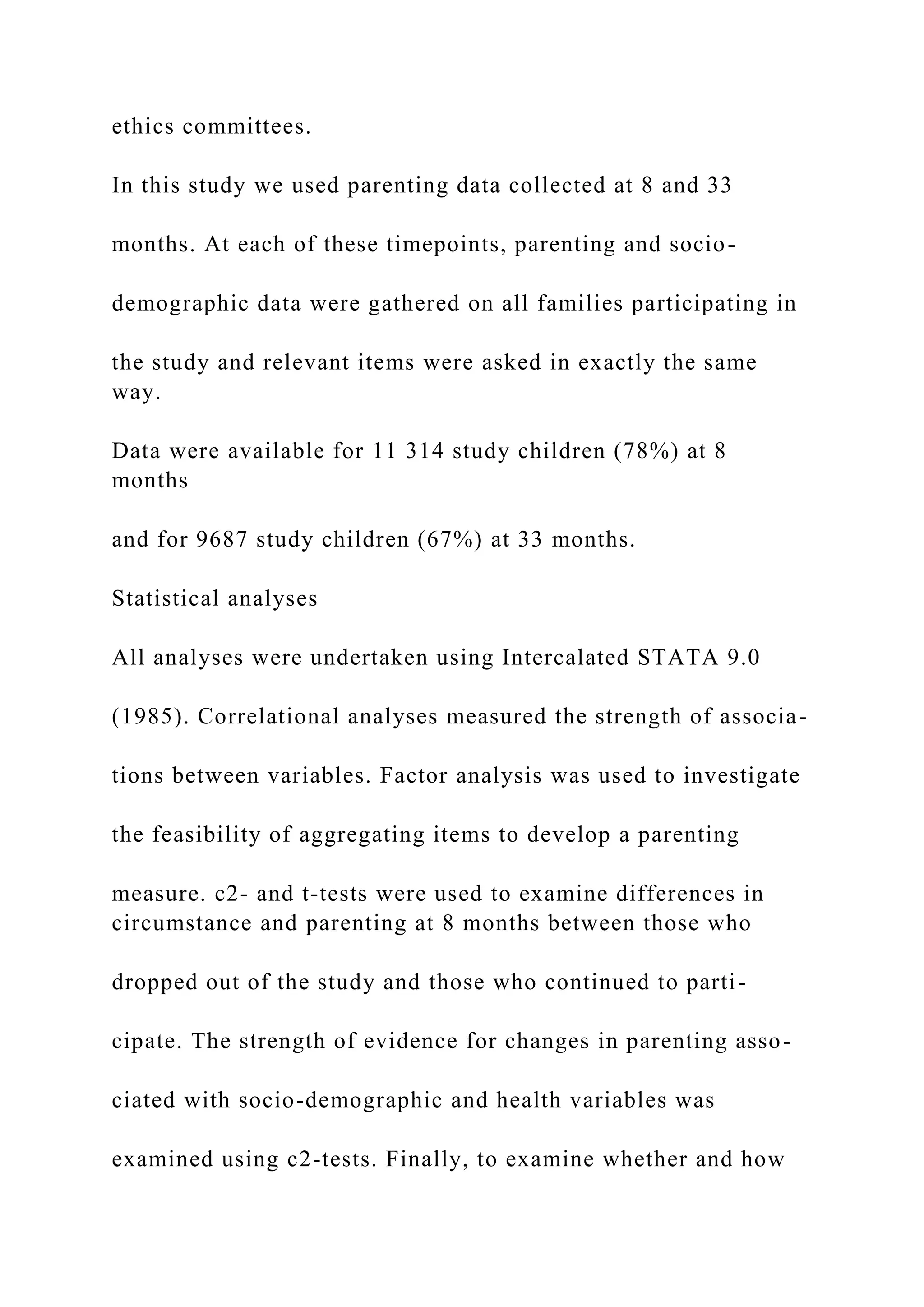 ethics committees.
In this study we used parenting data collected at 8 and 33
months. At each of these timepoints, parenting and socio-
demographic data were gathered on all families participating in
the study and relevant items were asked in exactly the same
way.
Data were available for 11 314 study children (78%) at 8
months
and for 9687 study children (67%) at 33 months.
Statistical analyses
All analyses were undertaken using Intercalated STATA 9.0
(1985). Correlational analyses measured the strength of associa-
tions between variables. Factor analysis was used to investigate
the feasibility of aggregating items to develop a parenting
measure. c2- and t-tests were used to examine differences in
circumstance and parenting at 8 months between those who
dropped out of the study and those who continued to parti-
cipate. The strength of evidence for changes in parenting asso-
ciated with socio-demographic and health variables was
examined using c2-tests. Finally, to examine whether and how
 