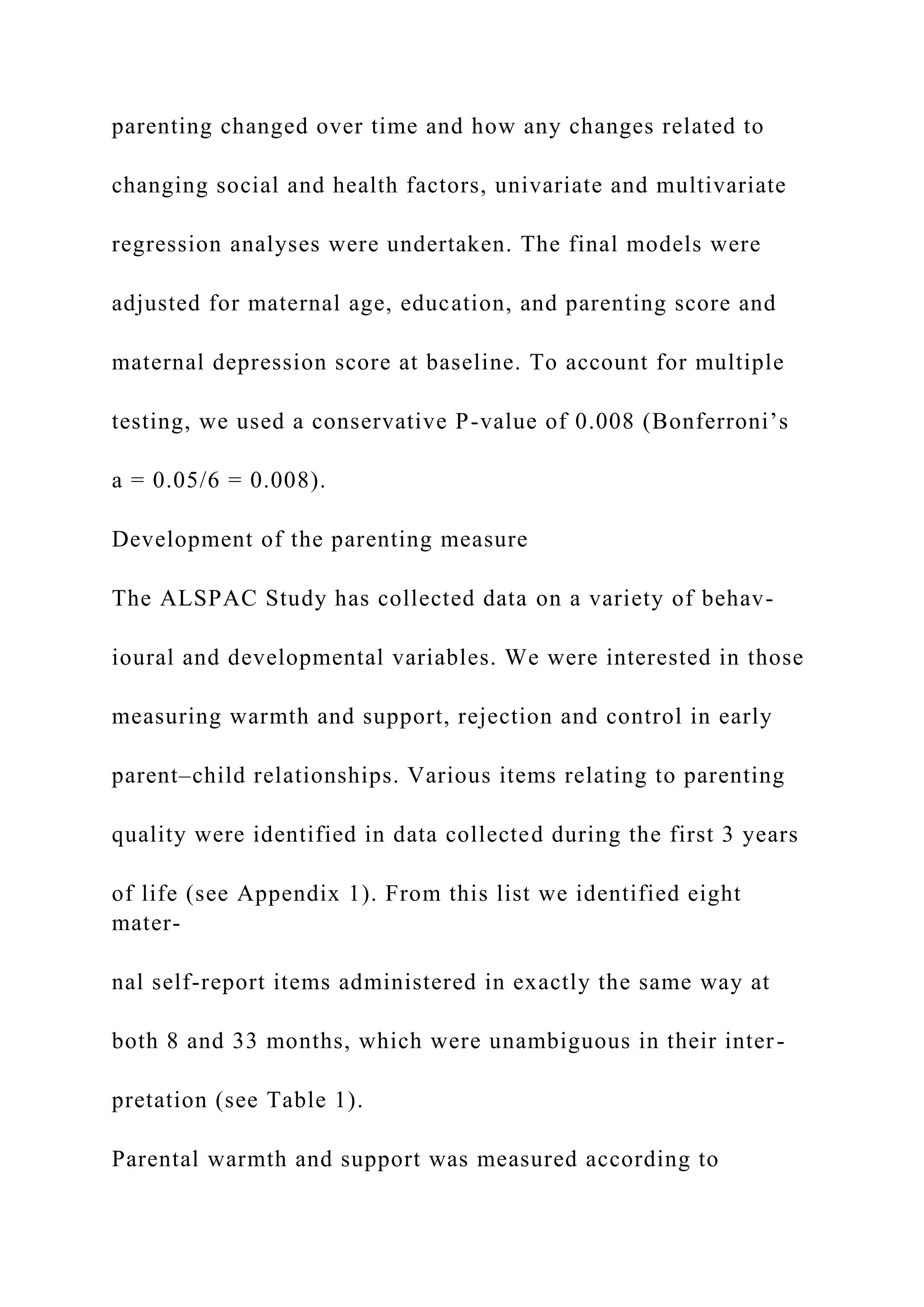 parenting changed over time and how any changes related to
changing social and health factors, univariate and multivariate
regression analyses were undertaken. The final models were
adjusted for maternal age, education, and parenting score and
maternal depression score at baseline. To account for multiple
testing, we used a conservative P-value of 0.008 (Bonferroni’s
a = 0.05/6 = 0.008).
Development of the parenting measure
The ALSPAC Study has collected data on a variety of behav-
ioural and developmental variables. We were interested in those
measuring warmth and support, rejection and control in early
parent–child relationships. Various items relating to parenting
quality were identified in data collected during the first 3 years
of life (see Appendix 1). From this list we identified eight
mater-
nal self-report items administered in exactly the same way at
both 8 and 33 months, which were unambiguous in their inter-
pretation (see Table 1).
Parental warmth and support was measured according to
 