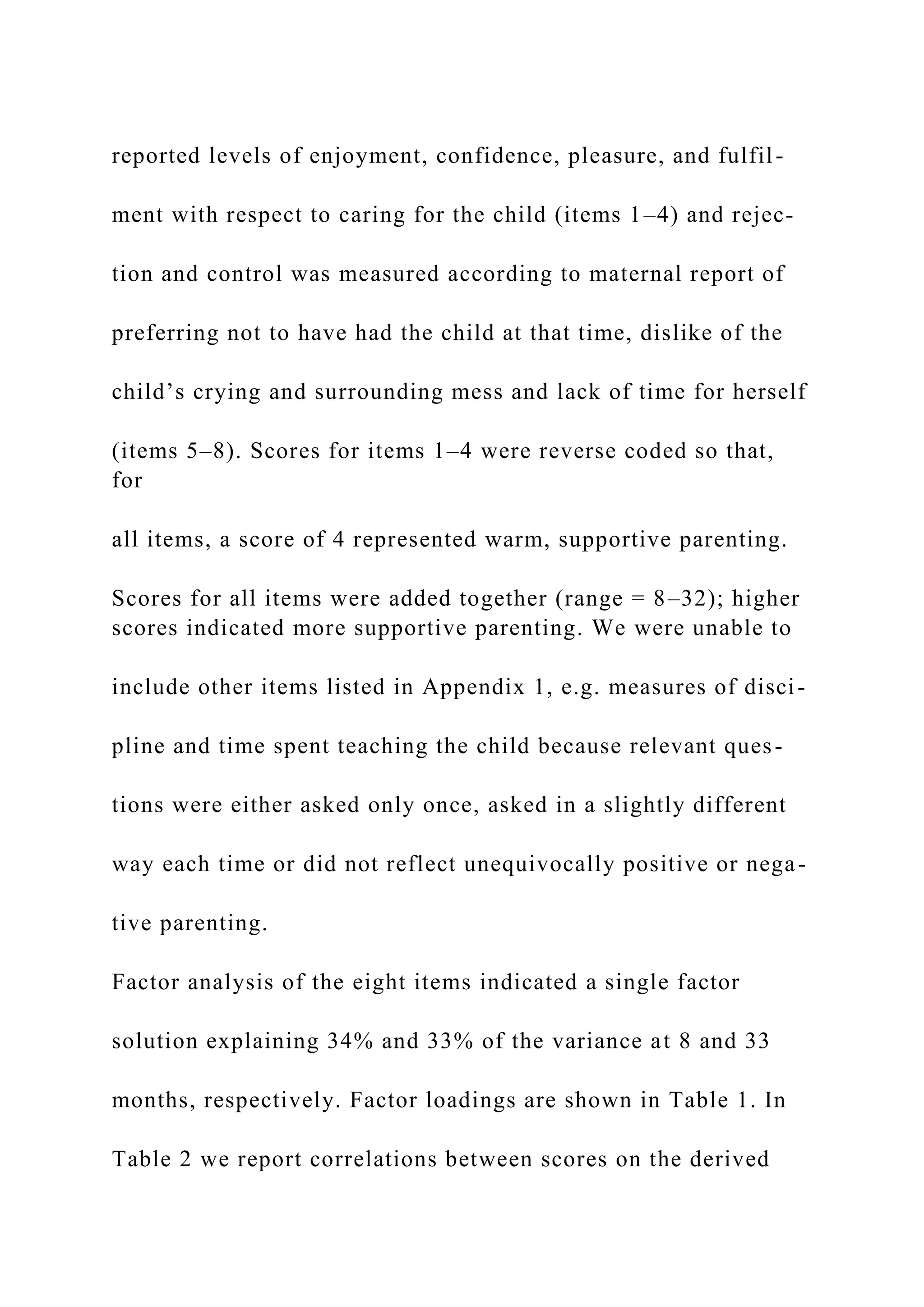 reported levels of enjoyment, confidence, pleasure, and fulfil-
ment with respect to caring for the child (items 1–4) and rejec-
tion and control was measured according to maternal report of
preferring not to have had the child at that time, dislike of the
child’s crying and surrounding mess and lack of time for herself
(items 5–8). Scores for items 1–4 were reverse coded so that,
for
all items, a score of 4 represented warm, supportive parenting.
Scores for all items were added together (range = 8–32); higher
scores indicated more supportive parenting. We were unable to
include other items listed in Appendix 1, e.g. measures of disci-
pline and time spent teaching the child because relevant ques-
tions were either asked only once, asked in a slightly different
way each time or did not reflect unequivocally positive or nega-
tive parenting.
Factor analysis of the eight items indicated a single factor
solution explaining 34% and 33% of the variance at 8 and 33
months, respectively. Factor loadings are shown in Table 1. In
Table 2 we report correlations between scores on the derived
 