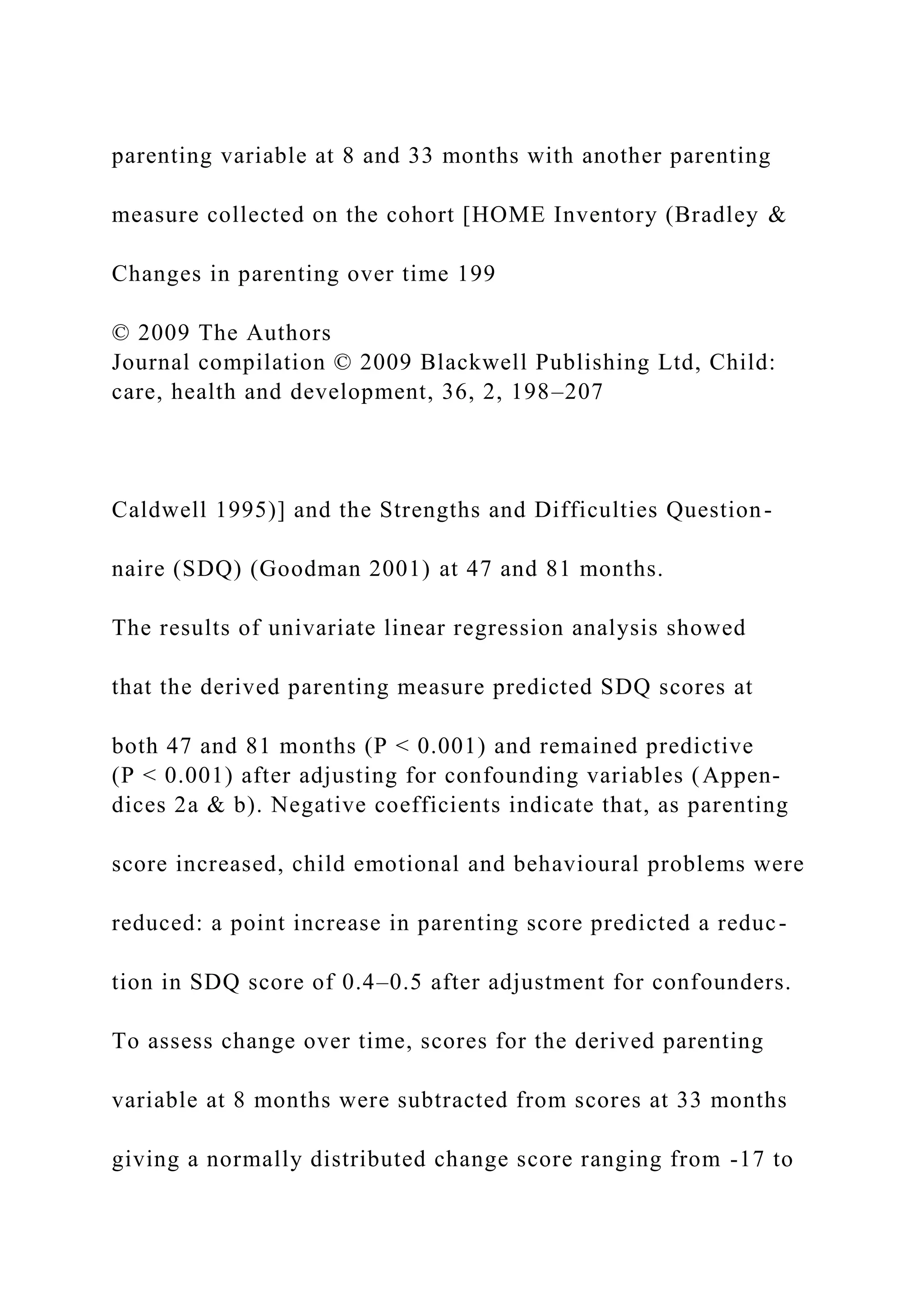 parenting variable at 8 and 33 months with another parenting
measure collected on the cohort [HOME Inventory (Bradley &
Changes in parenting over time 199
© 2009 The Authors
Journal compilation © 2009 Blackwell Publishing Ltd, Child:
care, health and development, 36, 2, 198–207
Caldwell 1995)] and the Strengths and Difficulties Question-
naire (SDQ) (Goodman 2001) at 47 and 81 months.
The results of univariate linear regression analysis showed
that the derived parenting measure predicted SDQ scores at
both 47 and 81 months (P < 0.001) and remained predictive
(P < 0.001) after adjusting for confounding variables (Appen-
dices 2a & b). Negative coefficients indicate that, as parenting
score increased, child emotional and behavioural problems were
reduced: a point increase in parenting score predicted a reduc-
tion in SDQ score of 0.4–0.5 after adjustment for confounders.
To assess change over time, scores for the derived parenting
variable at 8 months were subtracted from scores at 33 months
giving a normally distributed change score ranging from -17 to
 