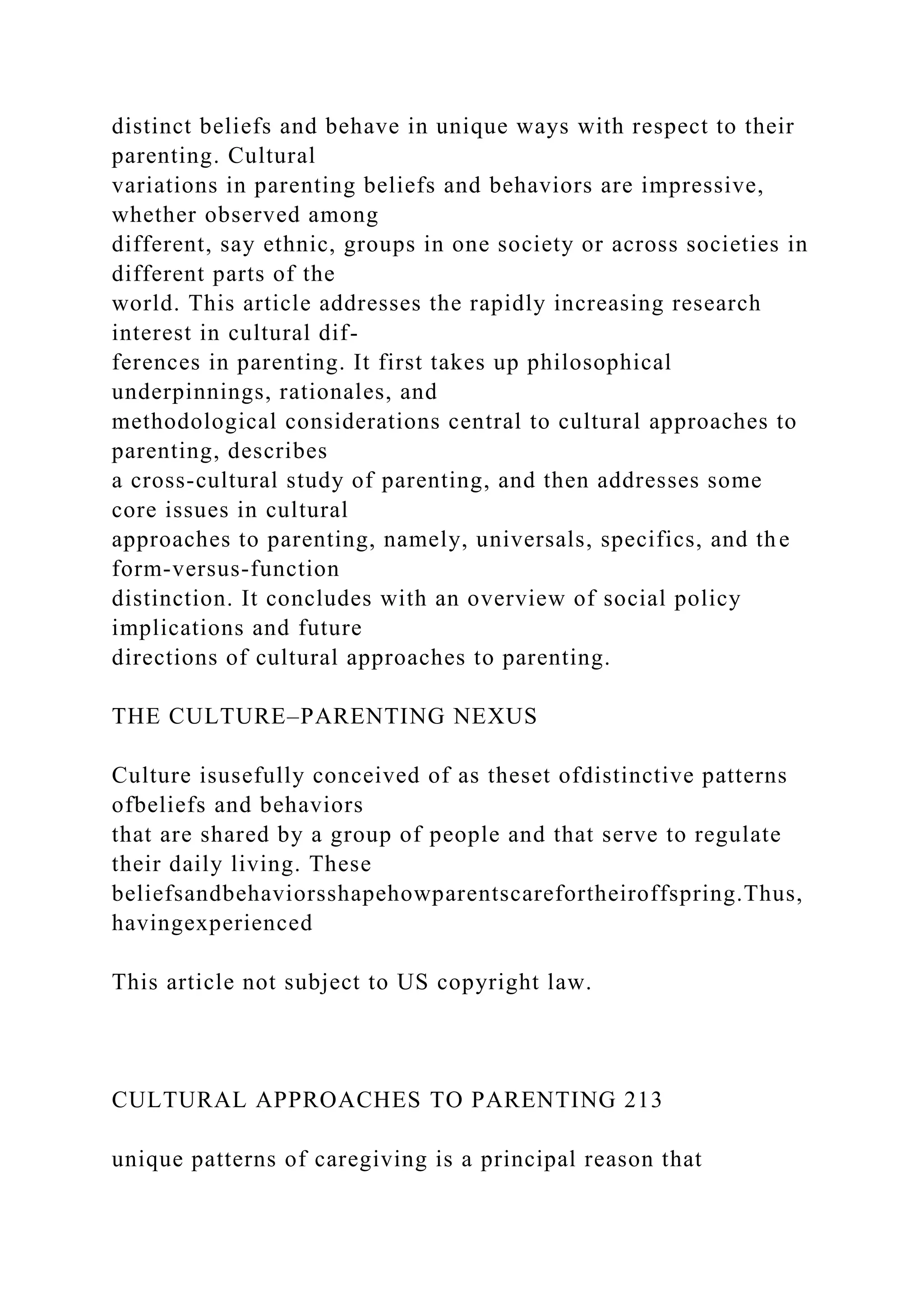 distinct beliefs and behave in unique ways with respect to their
parenting. Cultural
variations in parenting beliefs and behaviors are impressive,
whether observed among
different, say ethnic, groups in one society or across societies in
different parts of the
world. This article addresses the rapidly increasing research
interest in cultural dif-
ferences in parenting. It first takes up philosophical
underpinnings, rationales, and
methodological considerations central to cultural approaches to
parenting, describes
a cross-cultural study of parenting, and then addresses some
core issues in cultural
approaches to parenting, namely, universals, specifics, and the
form-versus-function
distinction. It concludes with an overview of social policy
implications and future
directions of cultural approaches to parenting.
THE CULTURE–PARENTING NEXUS
Culture isusefully conceived of as theset ofdistinctive patterns
ofbeliefs and behaviors
that are shared by a group of people and that serve to regulate
their daily living. These
beliefsandbehaviorsshapehowparentscarefortheiroffspring.Thus,
havingexperienced
This article not subject to US copyright law.
CULTURAL APPROACHES TO PARENTING 213
unique patterns of caregiving is a principal reason that
 