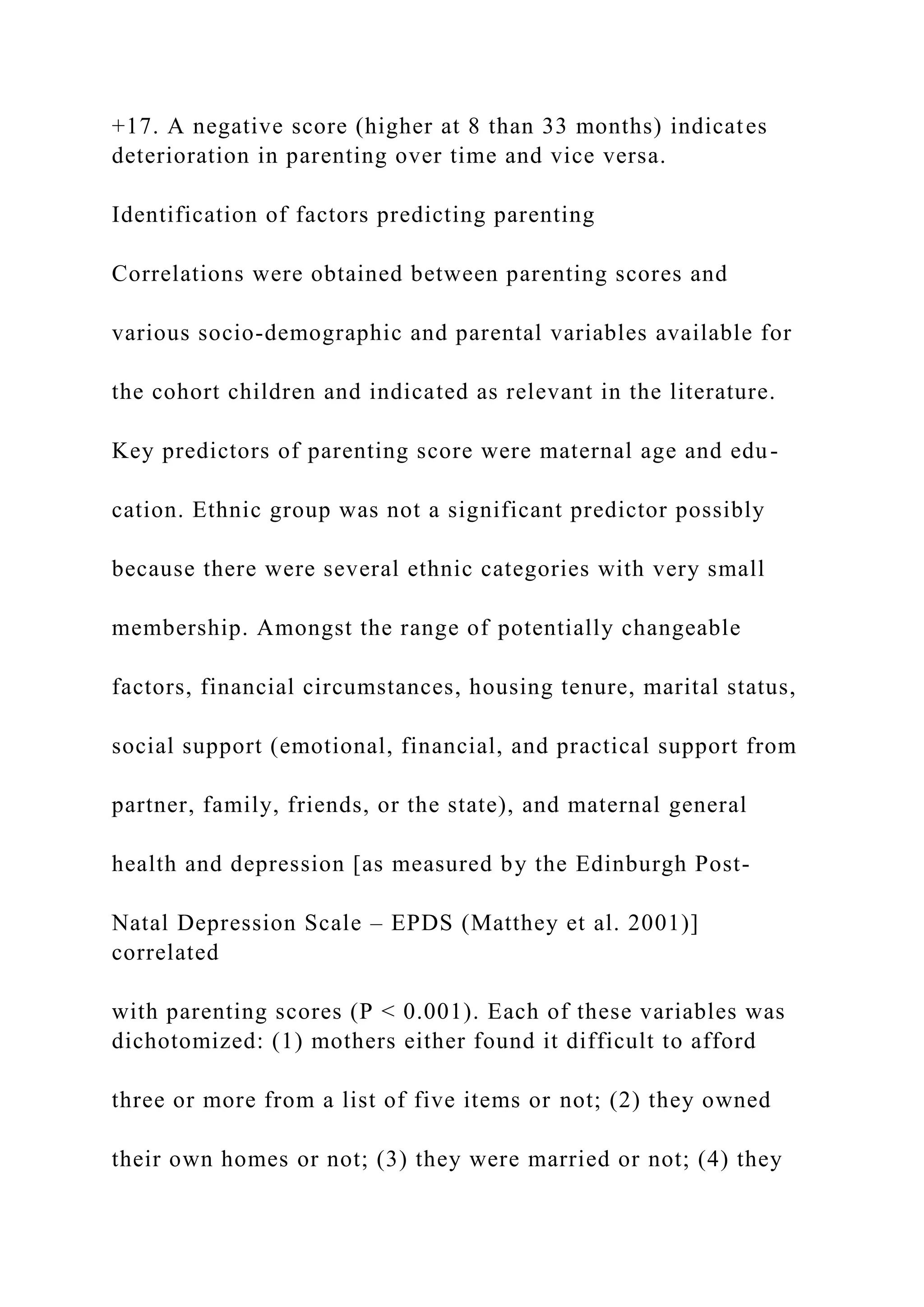 +17. A negative score (higher at 8 than 33 months) indicates
deterioration in parenting over time and vice versa.
Identification of factors predicting parenting
Correlations were obtained between parenting scores and
various socio-demographic and parental variables available for
the cohort children and indicated as relevant in the literature.
Key predictors of parenting score were maternal age and edu-
cation. Ethnic group was not a significant predictor possibly
because there were several ethnic categories with very small
membership. Amongst the range of potentially changeable
factors, financial circumstances, housing tenure, marital status,
social support (emotional, financial, and practical support from
partner, family, friends, or the state), and maternal general
health and depression [as measured by the Edinburgh Post-
Natal Depression Scale – EPDS (Matthey et al. 2001)]
correlated
with parenting scores (P < 0.001). Each of these variables was
dichotomized: (1) mothers either found it difficult to afford
three or more from a list of five items or not; (2) they owned
their own homes or not; (3) they were married or not; (4) they
 