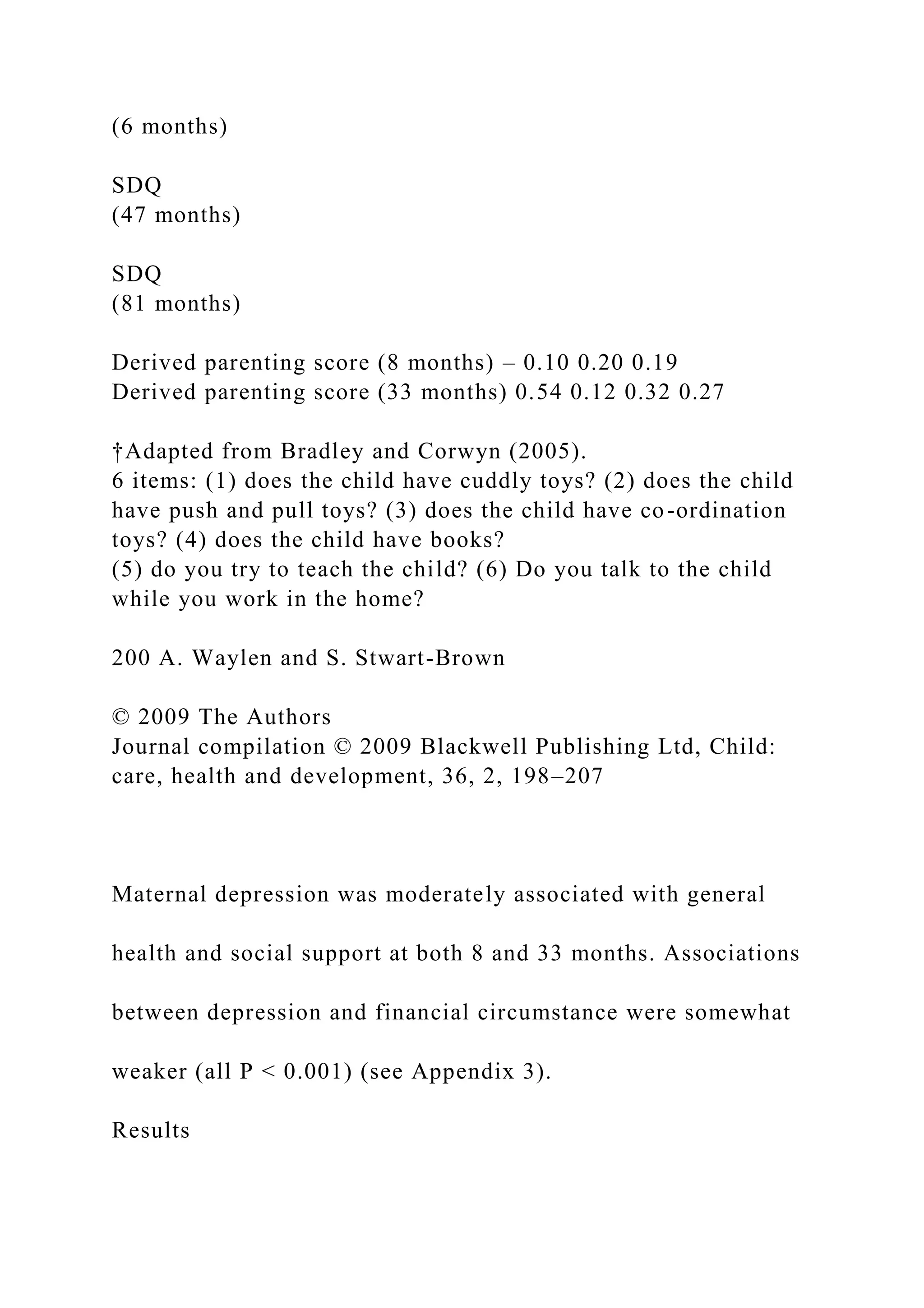 (6 months)
SDQ
(47 months)
SDQ
(81 months)
Derived parenting score (8 months) – 0.10 0.20 0.19
Derived parenting score (33 months) 0.54 0.12 0.32 0.27
†Adapted from Bradley and Corwyn (2005).
6 items: (1) does the child have cuddly toys? (2) does the child
have push and pull toys? (3) does the child have co-ordination
toys? (4) does the child have books?
(5) do you try to teach the child? (6) Do you talk to the child
while you work in the home?
200 A. Waylen and S. Stwart-Brown
© 2009 The Authors
Journal compilation © 2009 Blackwell Publishing Ltd, Child:
care, health and development, 36, 2, 198–207
Maternal depression was moderately associated with general
health and social support at both 8 and 33 months. Associations
between depression and financial circumstance were somewhat
weaker (all P < 0.001) (see Appendix 3).
Results
 