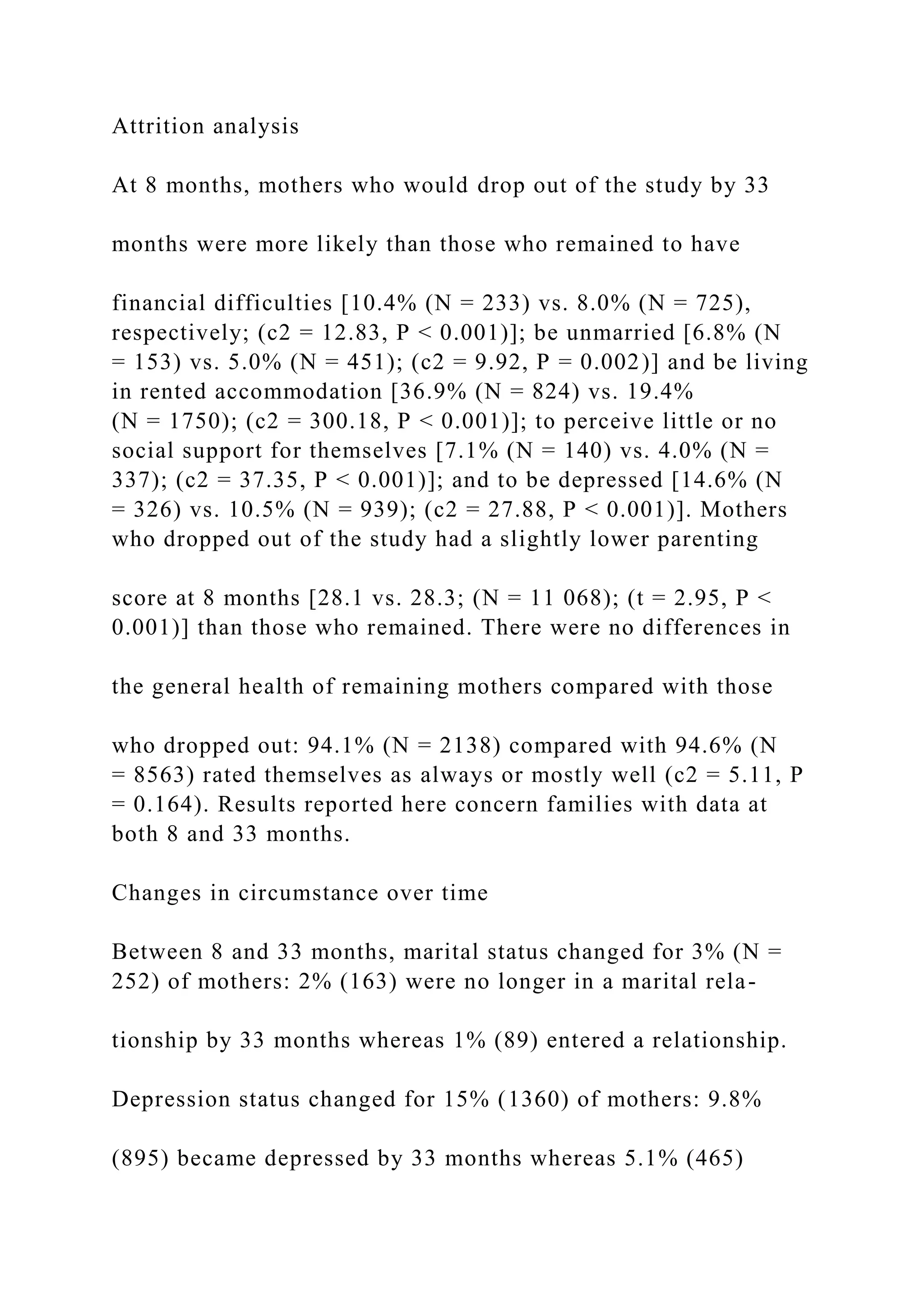 Attrition analysis
At 8 months, mothers who would drop out of the study by 33
months were more likely than those who remained to have
financial difficulties [10.4% (N = 233) vs. 8.0% (N = 725),
respectively; (c2 = 12.83, P < 0.001)]; be unmarried [6.8% (N
= 153) vs. 5.0% (N = 451); (c2 = 9.92, P = 0.002)] and be living
in rented accommodation [36.9% (N = 824) vs. 19.4%
(N = 1750); (c2 = 300.18, P < 0.001)]; to perceive little or no
social support for themselves [7.1% (N = 140) vs. 4.0% (N =
337); (c2 = 37.35, P < 0.001)]; and to be depressed [14.6% (N
= 326) vs. 10.5% (N = 939); (c2 = 27.88, P < 0.001)]. Mothers
who dropped out of the study had a slightly lower parenting
score at 8 months [28.1 vs. 28.3; (N = 11 068); (t = 2.95, P <
0.001)] than those who remained. There were no differences in
the general health of remaining mothers compared with those
who dropped out: 94.1% (N = 2138) compared with 94.6% (N
= 8563) rated themselves as always or mostly well (c2 = 5.11, P
= 0.164). Results reported here concern families with data at
both 8 and 33 months.
Changes in circumstance over time
Between 8 and 33 months, marital status changed for 3% (N =
252) of mothers: 2% (163) were no longer in a marital rela-
tionship by 33 months whereas 1% (89) entered a relationship.
Depression status changed for 15% (1360) of mothers: 9.8%
(895) became depressed by 33 months whereas 5.1% (465)
 