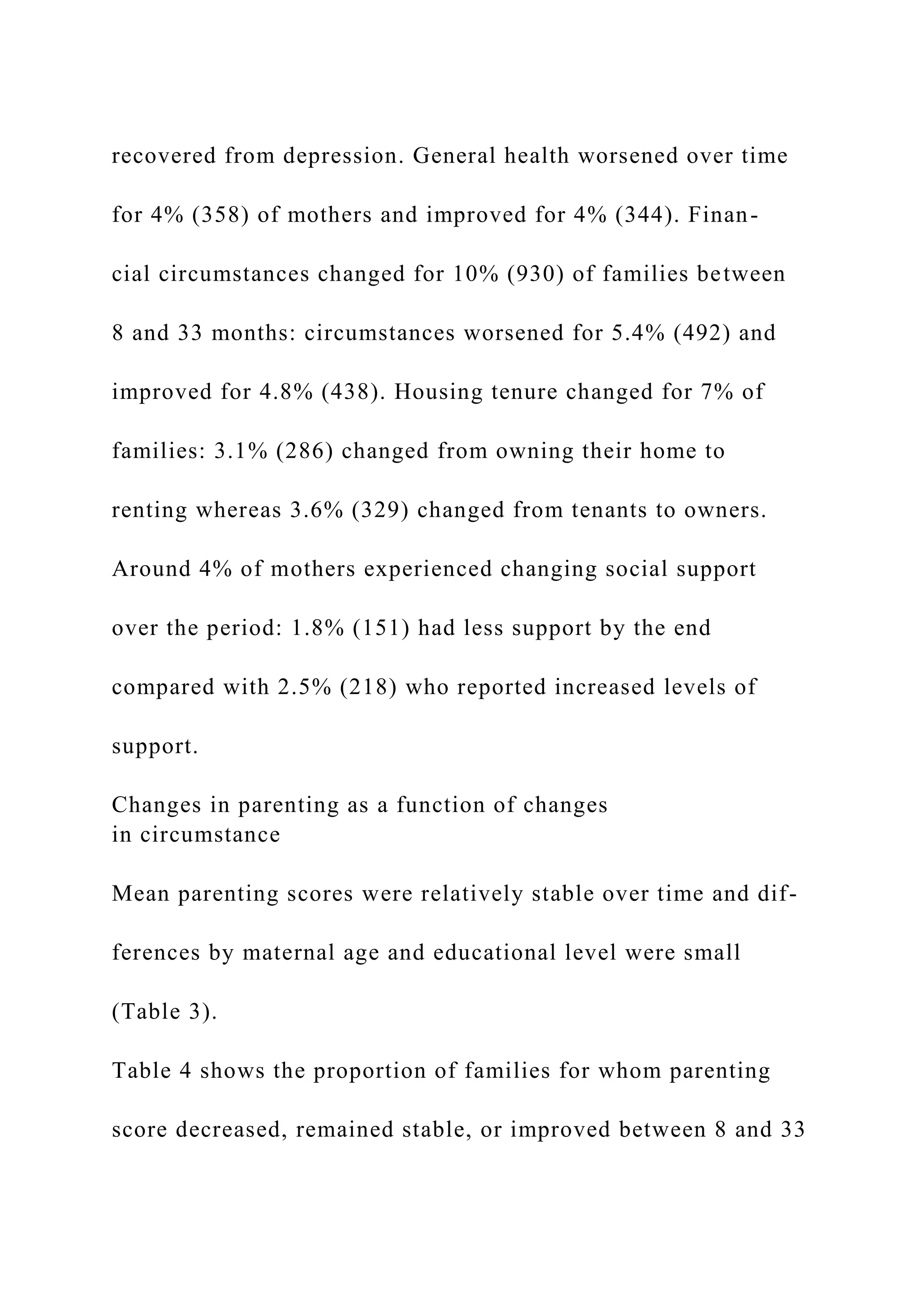 recovered from depression. General health worsened over time
for 4% (358) of mothers and improved for 4% (344). Finan-
cial circumstances changed for 10% (930) of families between
8 and 33 months: circumstances worsened for 5.4% (492) and
improved for 4.8% (438). Housing tenure changed for 7% of
families: 3.1% (286) changed from owning their home to
renting whereas 3.6% (329) changed from tenants to owners.
Around 4% of mothers experienced changing social support
over the period: 1.8% (151) had less support by the end
compared with 2.5% (218) who reported increased levels of
support.
Changes in parenting as a function of changes
in circumstance
Mean parenting scores were relatively stable over time and dif-
ferences by maternal age and educational level were small
(Table 3).
Table 4 shows the proportion of families for whom parenting
score decreased, remained stable, or improved between 8 and 33
 