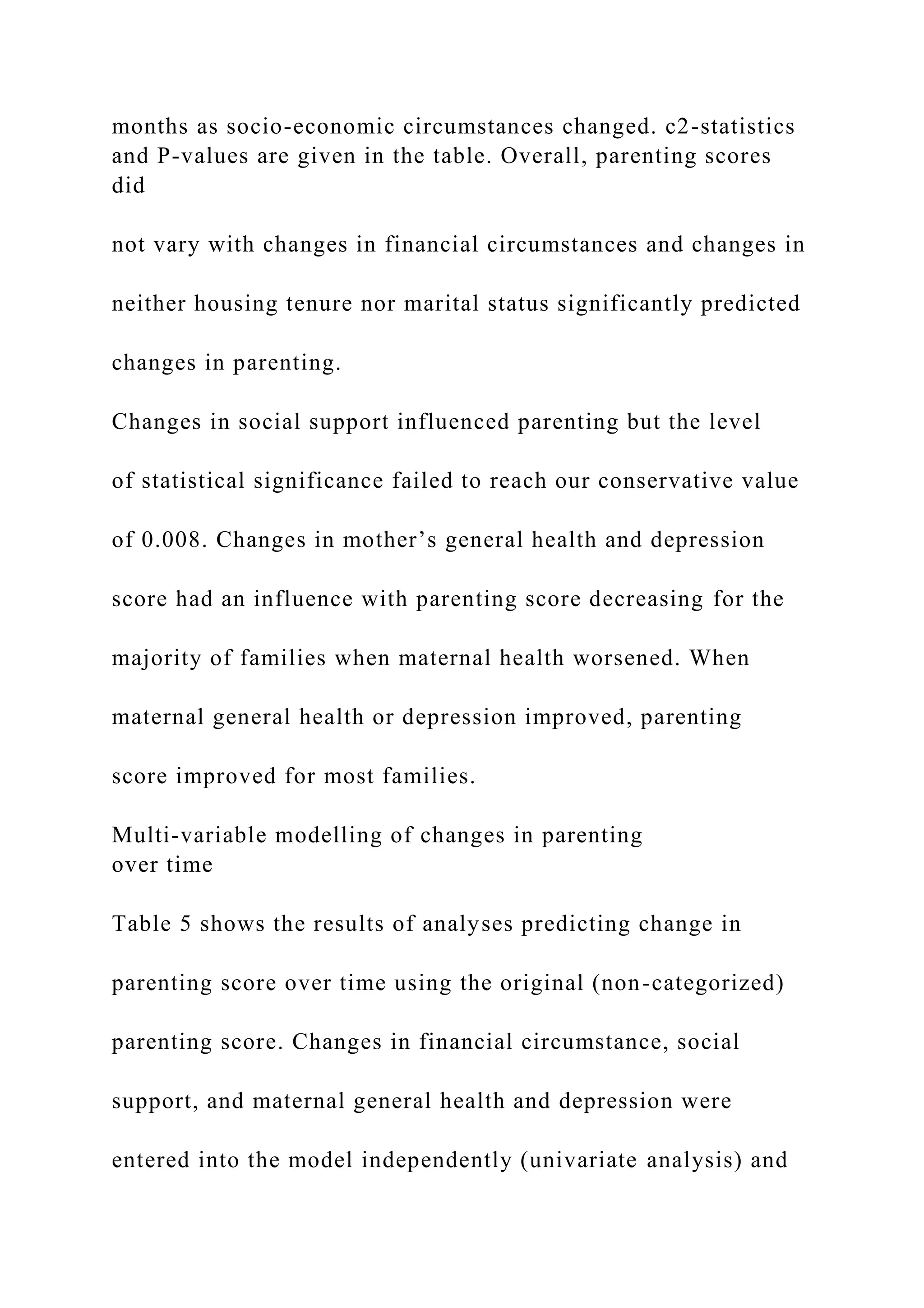months as socio-economic circumstances changed. c2-statistics
and P-values are given in the table. Overall, parenting scores
did
not vary with changes in financial circumstances and changes in
neither housing tenure nor marital status significantly predicted
changes in parenting.
Changes in social support influenced parenting but the level
of statistical significance failed to reach our conservative value
of 0.008. Changes in mother’s general health and depression
score had an influence with parenting score decreasing for the
majority of families when maternal health worsened. When
maternal general health or depression improved, parenting
score improved for most families.
Multi-variable modelling of changes in parenting
over time
Table 5 shows the results of analyses predicting change in
parenting score over time using the original (non-categorized)
parenting score. Changes in financial circumstance, social
support, and maternal general health and depression were
entered into the model independently (univariate analysis) and
 