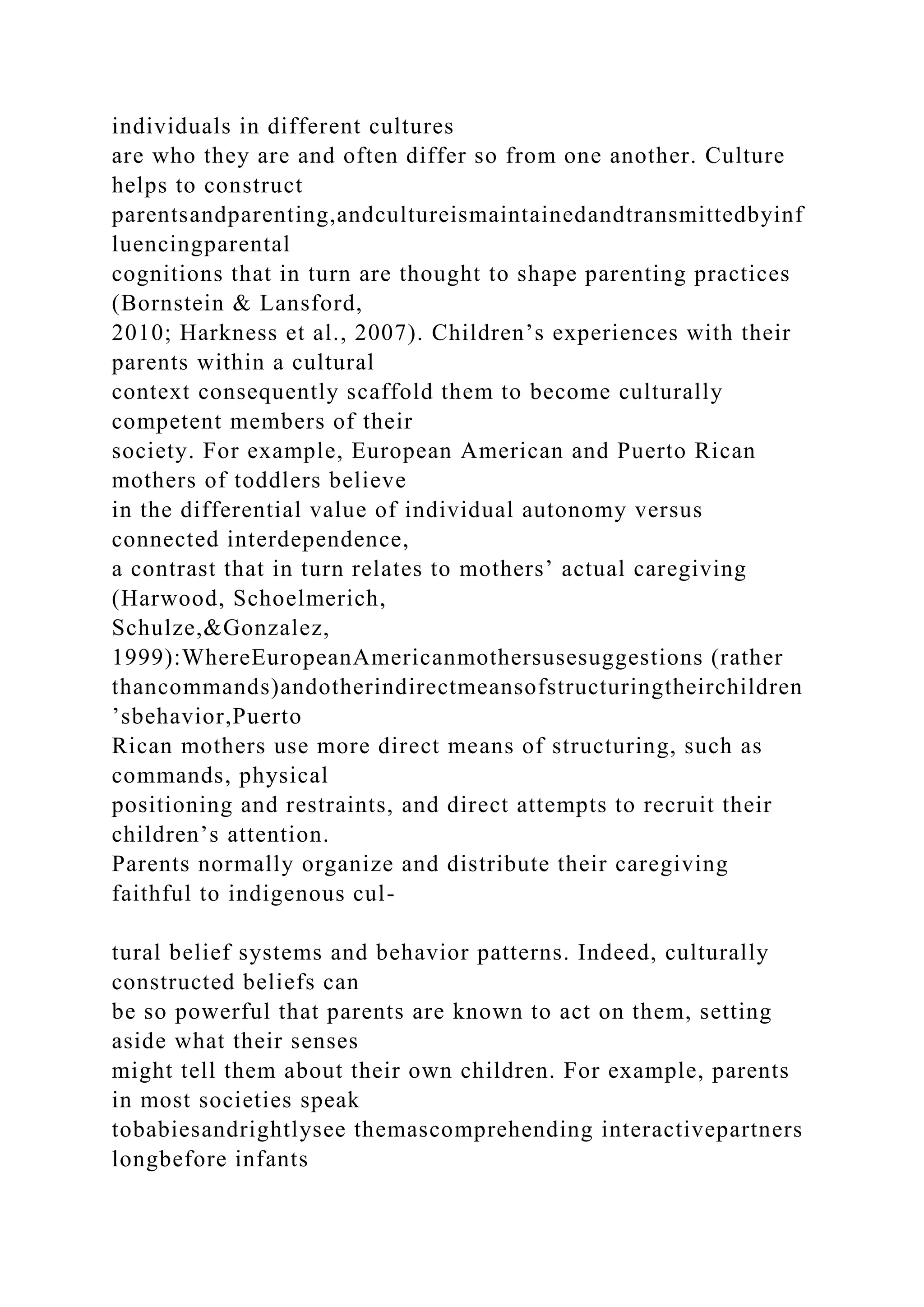 individuals in different cultures
are who they are and often differ so from one another. Culture
helps to construct
parentsandparenting,andcultureismaintainedandtransmittedbyinf
luencingparental
cognitions that in turn are thought to shape parenting practices
(Bornstein & Lansford,
2010; Harkness et al., 2007). Children’s experiences with their
parents within a cultural
context consequently scaffold them to become culturally
competent members of their
society. For example, European American and Puerto Rican
mothers of toddlers believe
in the differential value of individual autonomy versus
connected interdependence,
a contrast that in turn relates to mothers’ actual caregiving
(Harwood, Schoelmerich,
Schulze,&Gonzalez,
1999):WhereEuropeanAmericanmothersusesuggestions (rather
thancommands)andotherindirectmeansofstructuringtheirchildren
’sbehavior,Puerto
Rican mothers use more direct means of structuring, such as
commands, physical
positioning and restraints, and direct attempts to recruit their
children’s attention.
Parents normally organize and distribute their caregiving
faithful to indigenous cul-
tural belief systems and behavior patterns. Indeed, culturally
constructed beliefs can
be so powerful that parents are known to act on them, setting
aside what their senses
might tell them about their own children. For example, parents
in most societies speak
tobabiesandrightlysee themascomprehending interactivepartners
longbefore infants
 