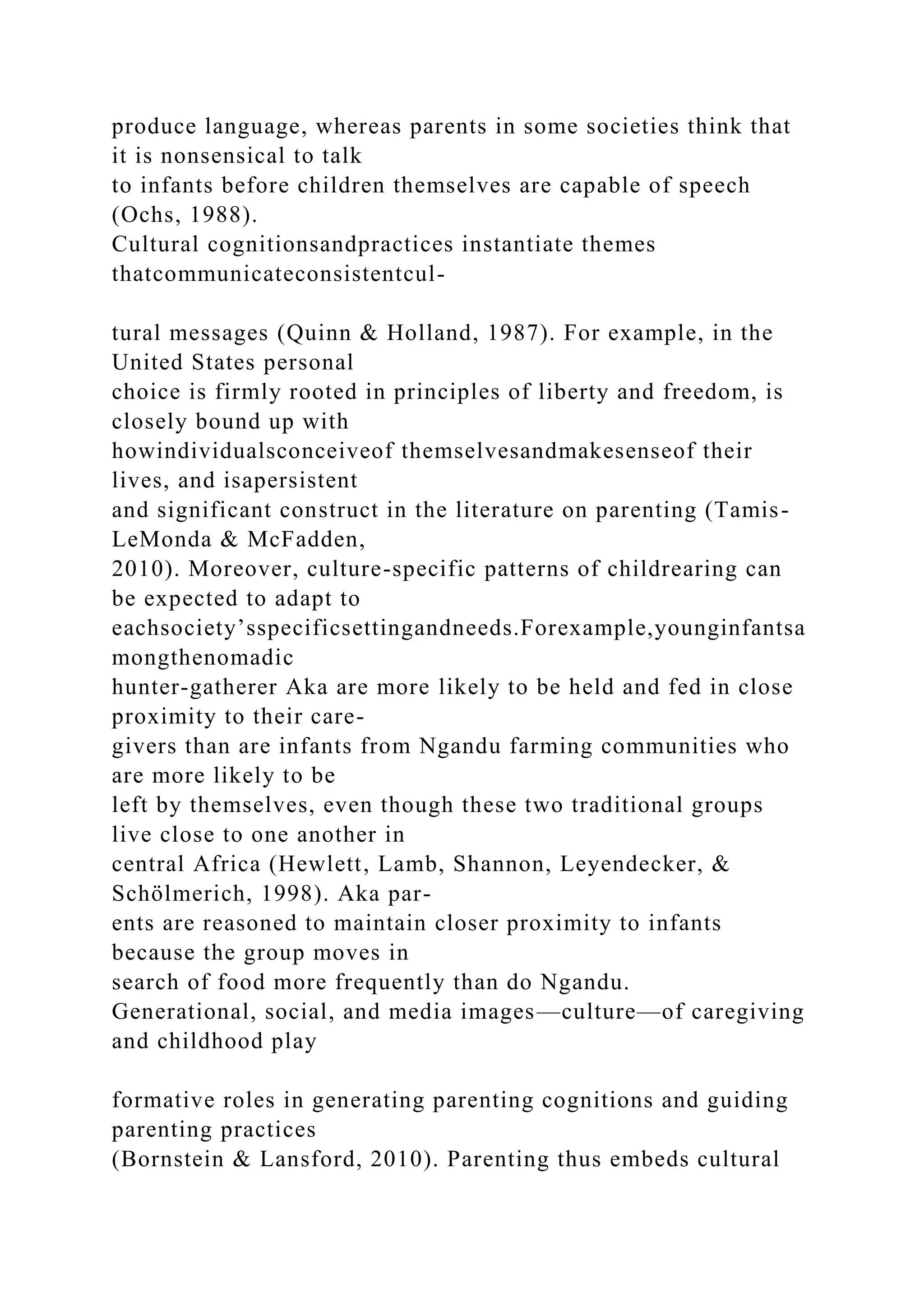 produce language, whereas parents in some societies think that
it is nonsensical to talk
to infants before children themselves are capable of speech
(Ochs, 1988).
Cultural cognitionsandpractices instantiate themes
thatcommunicateconsistentcul-
tural messages (Quinn & Holland, 1987). For example, in the
United States personal
choice is firmly rooted in principles of liberty and freedom, is
closely bound up with
howindividualsconceiveof themselvesandmakesenseof their
lives, and isapersistent
and significant construct in the literature on parenting (Tamis-
LeMonda & McFadden,
2010). Moreover, culture-specific patterns of childrearing can
be expected to adapt to
eachsociety’sspecificsettingandneeds.Forexample,younginfantsa
mongthenomadic
hunter-gatherer Aka are more likely to be held and fed in close
proximity to their care-
givers than are infants from Ngandu farming communities who
are more likely to be
left by themselves, even though these two traditional groups
live close to one another in
central Africa (Hewlett, Lamb, Shannon, Leyendecker, &
Schölmerich, 1998). Aka par-
ents are reasoned to maintain closer proximity to infants
because the group moves in
search of food more frequently than do Ngandu.
Generational, social, and media images—culture—of caregiving
and childhood play
formative roles in generating parenting cognitions and guiding
parenting practices
(Bornstein & Lansford, 2010). Parenting thus embeds cultural
 