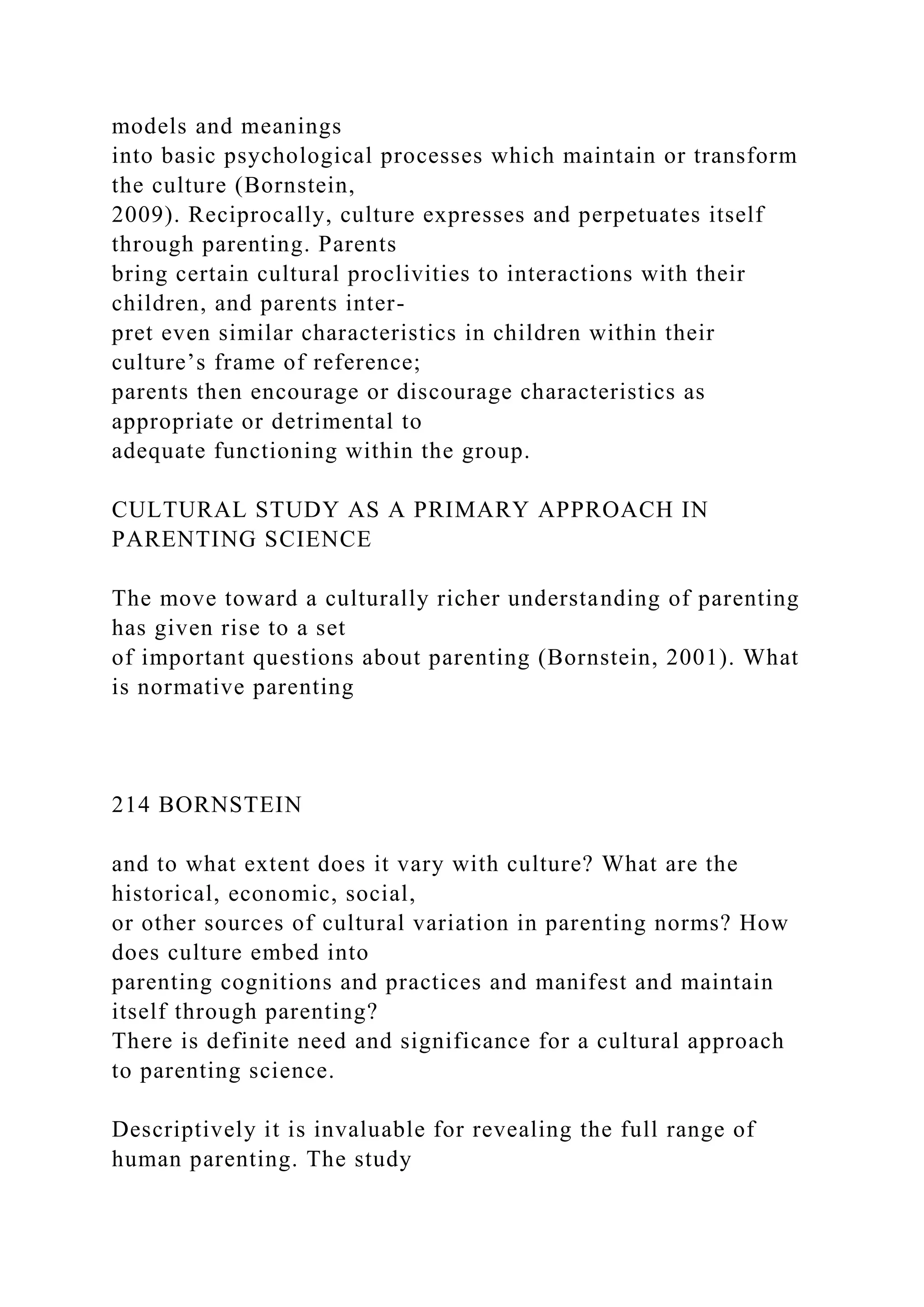 models and meanings
into basic psychological processes which maintain or transform
the culture (Bornstein,
2009). Reciprocally, culture expresses and perpetuates itself
through parenting. Parents
bring certain cultural proclivities to interactions with their
children, and parents inter-
pret even similar characteristics in children within their
culture’s frame of reference;
parents then encourage or discourage characteristics as
appropriate or detrimental to
adequate functioning within the group.
CULTURAL STUDY AS A PRIMARY APPROACH IN
PARENTING SCIENCE
The move toward a culturally richer understanding of parenting
has given rise to a set
of important questions about parenting (Bornstein, 2001). What
is normative parenting
214 BORNSTEIN
and to what extent does it vary with culture? What are the
historical, economic, social,
or other sources of cultural variation in parenting norms? How
does culture embed into
parenting cognitions and practices and manifest and maintain
itself through parenting?
There is definite need and significance for a cultural approach
to parenting science.
Descriptively it is invaluable for revealing the full range of
human parenting. The study
 