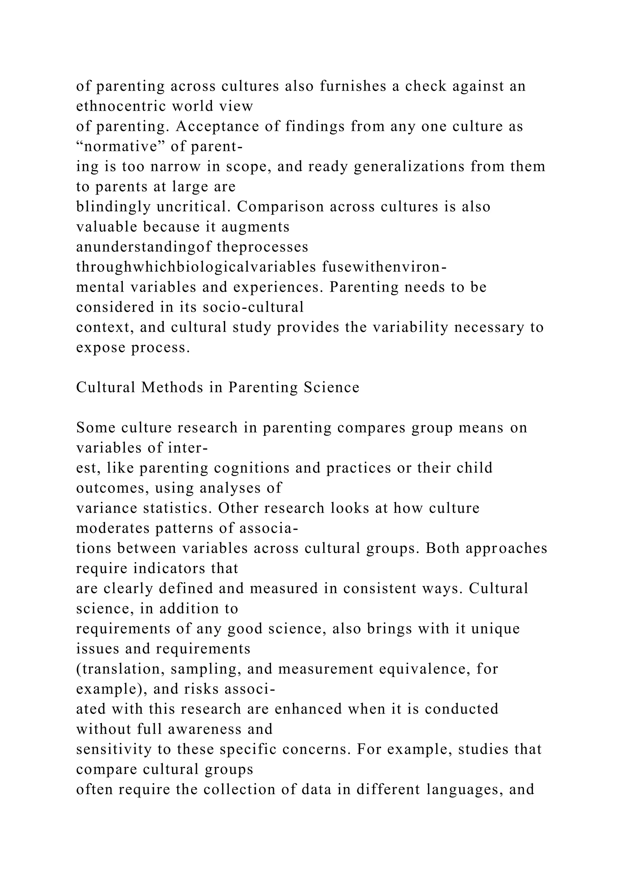 of parenting across cultures also furnishes a check against an
ethnocentric world view
of parenting. Acceptance of findings from any one culture as
“normative” of parent-
ing is too narrow in scope, and ready generalizations from them
to parents at large are
blindingly uncritical. Comparison across cultures is also
valuable because it augments
anunderstandingof theprocesses
throughwhichbiologicalvariables fusewithenviron-
mental variables and experiences. Parenting needs to be
considered in its socio-cultural
context, and cultural study provides the variability necessary to
expose process.
Cultural Methods in Parenting Science
Some culture research in parenting compares group means on
variables of inter-
est, like parenting cognitions and practices or their child
outcomes, using analyses of
variance statistics. Other research looks at how culture
moderates patterns of associa-
tions between variables across cultural groups. Both approaches
require indicators that
are clearly defined and measured in consistent ways. Cultural
science, in addition to
requirements of any good science, also brings with it unique
issues and requirements
(translation, sampling, and measurement equivalence, for
example), and risks associ-
ated with this research are enhanced when it is conducted
without full awareness and
sensitivity to these specific concerns. For example, studies that
compare cultural groups
often require the collection of data in different languages, and
 