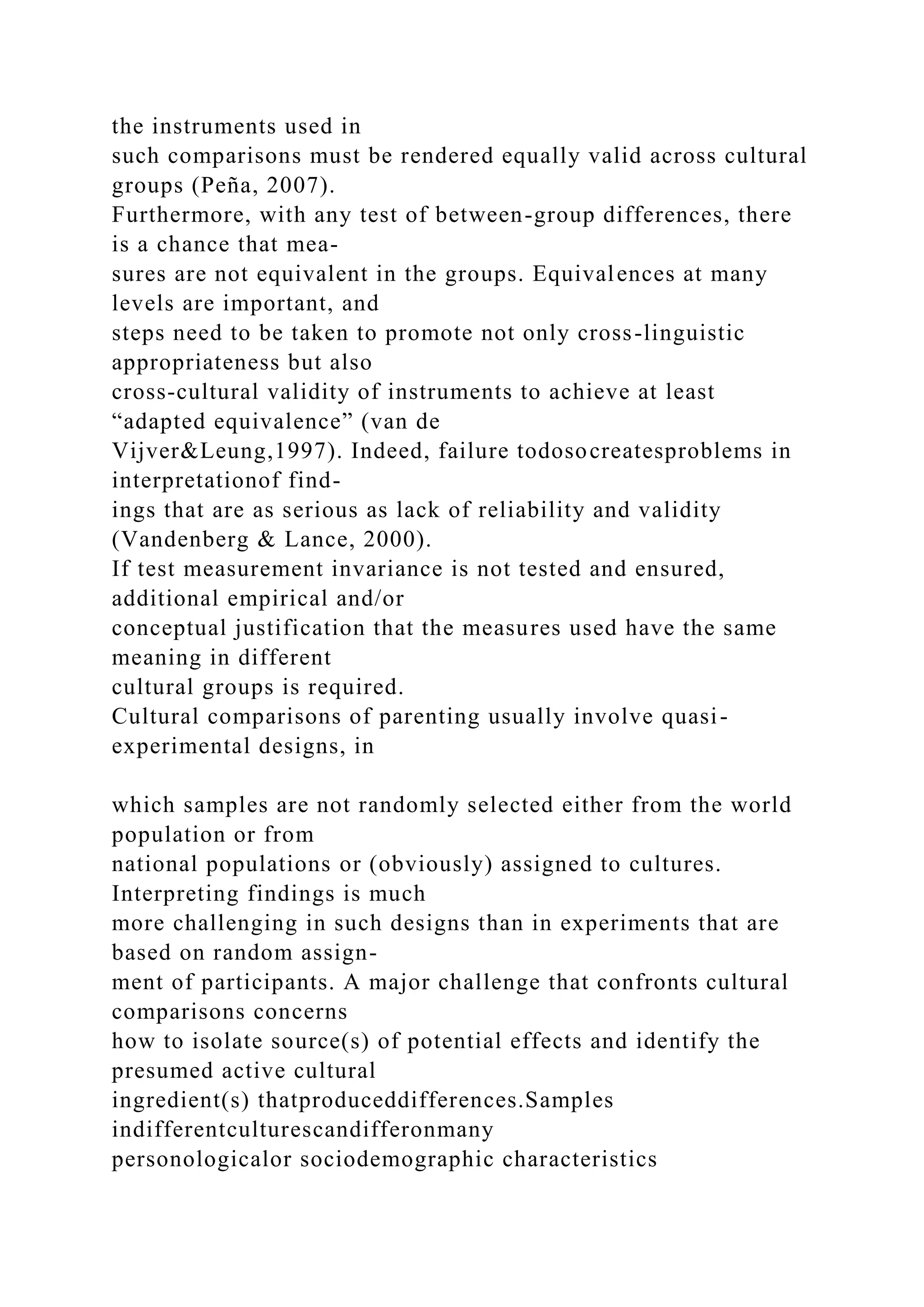 the instruments used in
such comparisons must be rendered equally valid across cultural
groups (Peña, 2007).
Furthermore, with any test of between-group differences, there
is a chance that mea-
sures are not equivalent in the groups. Equivalences at many
levels are important, and
steps need to be taken to promote not only cross-linguistic
appropriateness but also
cross-cultural validity of instruments to achieve at least
“adapted equivalence” (van de
Vijver&Leung,1997). Indeed, failure todosocreatesproblems in
interpretationof find-
ings that are as serious as lack of reliability and validity
(Vandenberg & Lance, 2000).
If test measurement invariance is not tested and ensured,
additional empirical and/or
conceptual justification that the measures used have the same
meaning in different
cultural groups is required.
Cultural comparisons of parenting usually involve quasi-
experimental designs, in
which samples are not randomly selected either from the world
population or from
national populations or (obviously) assigned to cultures.
Interpreting findings is much
more challenging in such designs than in experiments that are
based on random assign-
ment of participants. A major challenge that confronts cultural
comparisons concerns
how to isolate source(s) of potential effects and identify the
presumed active cultural
ingredient(s) thatproduceddifferences.Samples
indifferentculturescandifferonmany
personologicalor sociodemographic characteristics
 
