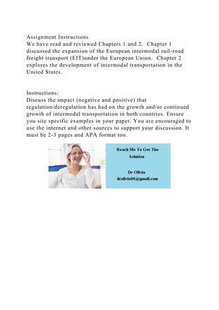 Assignment Instructions
We have read and reviewed Chapters 1 and 2. Chapter 1
discussed the expansion of the European intermodal rail-road
freight transport (EIT)under the European Union. Chapter 2
explores the development of intermodal transportation in the
United States.
Instructions:
Discuss the impact (negative and positive) that
regulation/deregulation has had on the growth and/or continued
growth of intermodal transportation in both countries. Ensure
you site specific examples in your paper. You are encouraged to
use the internet and other sources to support your discussion. It
must be 2-3 pages and APA format too.
 