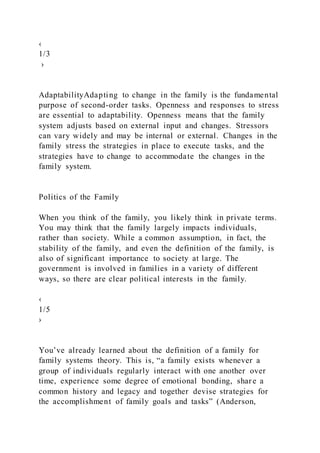 ‹
1/3
›
AdaptabilityAdapting to change in the family is the fundamental
purpose of second-order tasks. Openness and responses to stress
are essential to adaptability. Openness means that the family
system adjusts based on external input and changes. Stressors
can vary widely and may be internal or external. Changes in the
family stress the strategies in place to execute tasks, and the
strategies have to change to accommodate the changes in the
family system.
Politics of the Family
When you think of the family, you likely think in private terms.
You may think that the family largely impacts individuals,
rather than society. While a common assumption, in fact, the
stability of the family, and even the definition of the family, is
also of significant importance to society at large. The
government is involved in families in a variety of different
ways, so there are clear political interests in the family.
‹
1/5
›
You’ve already learned about the definition of a family for
family systems theory. This is, “a family exists whenever a
group of individuals regularly interact with one another over
time, experience some degree of emotional bonding, share a
common history and legacy and together devise strategies for
the accomplishment of family goals and tasks” (Anderson,
 