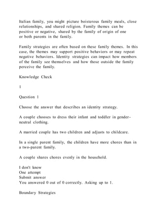 Italian family, you might picture boisterous family meals, close
relationships, and shared religion. Family themes can be
positive or negative, shared by the family of origin of one
or both parents in the family.
Family strategies are often based on these family themes. In this
case, the themes may support positive behaviors or may repeat
negative behaviors. Identity strategies can impact how members
of the family see themselves and how those outside the family
perceive the family.
Knowledge Check
1
Question 1
Choose the answer that describes an identity strategy.
A couple chooses to dress their infant and toddler in gender -
neutral clothing.
A married couple has two children and adjusts to childcare.
In a single parent family, the children have more chores than in
a two-parent family.
A couple shares chores evenly in the household.
I don't know
One attempt
Submit answer
You answered 0 out of 0 correctly. Asking up to 1.
Boundary Strategies
 