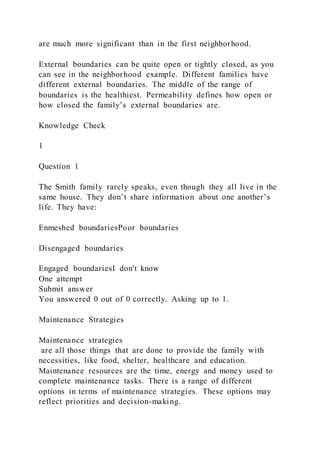 are much more significant than in the first neighborhood.
External boundaries can be quite open or tightly closed, as you
can see in the neighborhood example. Different families have
different external boundaries. The middle of the range of
boundaries is the healthiest. Permeability defines how open or
how closed the family’s external boundaries are.
Knowledge Check
1
Question 1
The Smith family rarely speaks, even though they all live in the
same house. They don’t share information about one another’s
life. They have:
Enmeshed boundariesPoor boundaries
Disengaged boundaries
Engaged boundariesI don't know
One attempt
Submit answer
You answered 0 out of 0 correctly. Asking up to 1.
Maintenance Strategies
Maintenance strategies
are all those things that are done to provide the family with
necessities, like food, shelter, healthcare and education.
Maintenance resources are the time, energy and money used to
complete maintenance tasks. There is a range of different
options in terms of maintenance strategies. These options may
reflect priorities and decision-making.
 